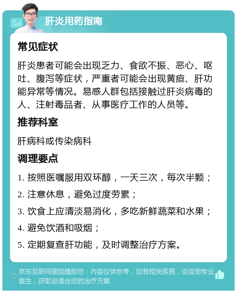 肝炎用药指南 常见症状 肝炎患者可能会出现乏力、食欲不振、恶心、呕吐、腹泻等症状，严重者可能会出现黄疸、肝功能异常等情况。易感人群包括接触过肝炎病毒的人、注射毒品者、从事医疗工作的人员等。 推荐科室 肝病科或传染病科 调理要点 1. 按照医嘱服用双环醇，一天三次，每次半颗； 2. 注意休息，避免过度劳累； 3. 饮食上应清淡易消化，多吃新鲜蔬菜和水果； 4. 避免饮酒和吸烟； 5. 定期复查肝功能，及时调整治疗方案。