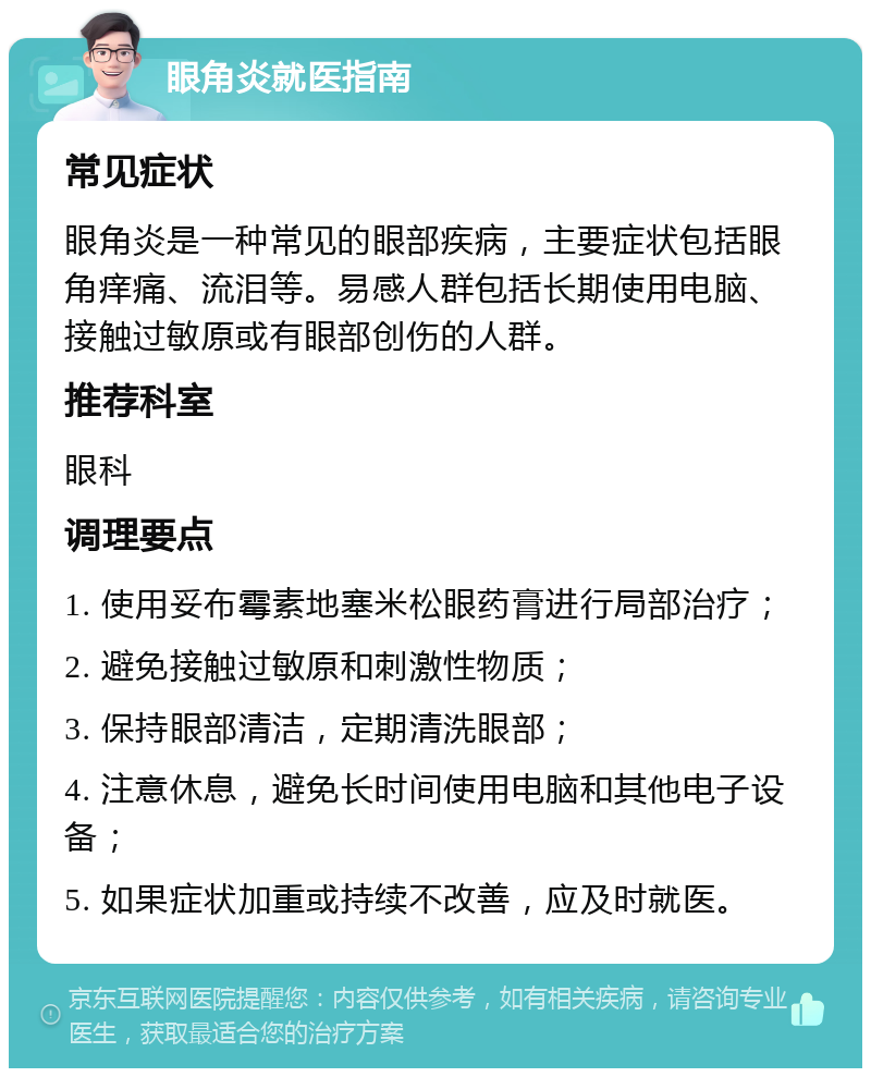 眼角炎就医指南 常见症状 眼角炎是一种常见的眼部疾病，主要症状包括眼角痒痛、流泪等。易感人群包括长期使用电脑、接触过敏原或有眼部创伤的人群。 推荐科室 眼科 调理要点 1. 使用妥布霉素地塞米松眼药膏进行局部治疗； 2. 避免接触过敏原和刺激性物质； 3. 保持眼部清洁，定期清洗眼部； 4. 注意休息，避免长时间使用电脑和其他电子设备； 5. 如果症状加重或持续不改善，应及时就医。