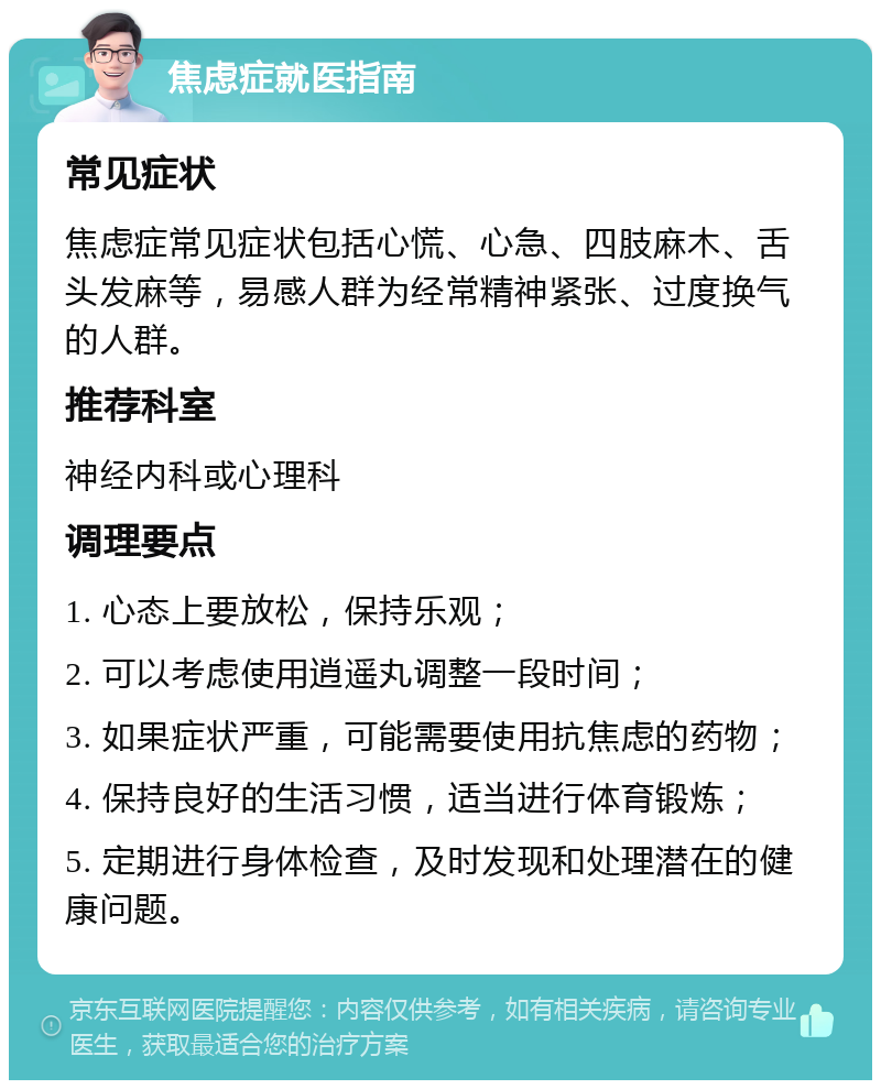 焦虑症就医指南 常见症状 焦虑症常见症状包括心慌、心急、四肢麻木、舌头发麻等，易感人群为经常精神紧张、过度换气的人群。 推荐科室 神经内科或心理科 调理要点 1. 心态上要放松，保持乐观； 2. 可以考虑使用逍遥丸调整一段时间； 3. 如果症状严重，可能需要使用抗焦虑的药物； 4. 保持良好的生活习惯，适当进行体育锻炼； 5. 定期进行身体检查，及时发现和处理潜在的健康问题。