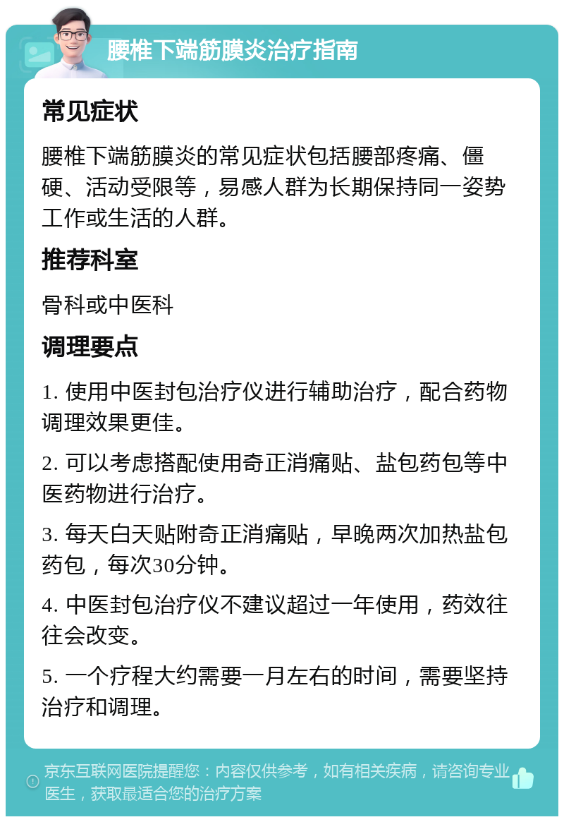 腰椎下端筋膜炎治疗指南 常见症状 腰椎下端筋膜炎的常见症状包括腰部疼痛、僵硬、活动受限等，易感人群为长期保持同一姿势工作或生活的人群。 推荐科室 骨科或中医科 调理要点 1. 使用中医封包治疗仪进行辅助治疗，配合药物调理效果更佳。 2. 可以考虑搭配使用奇正消痛贴、盐包药包等中医药物进行治疗。 3. 每天白天贴附奇正消痛贴，早晚两次加热盐包药包，每次30分钟。 4. 中医封包治疗仪不建议超过一年使用，药效往往会改变。 5. 一个疗程大约需要一月左右的时间，需要坚持治疗和调理。