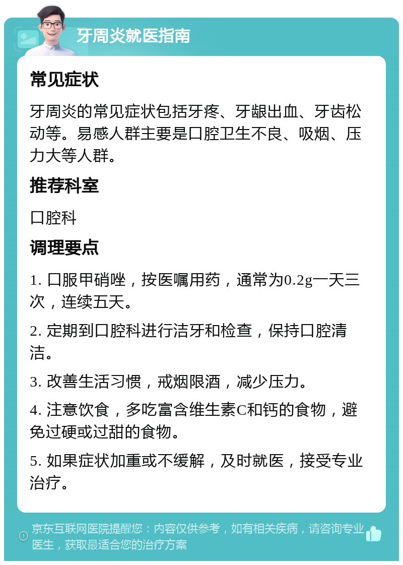 牙周炎就医指南 常见症状 牙周炎的常见症状包括牙疼、牙龈出血、牙齿松动等。易感人群主要是口腔卫生不良、吸烟、压力大等人群。 推荐科室 口腔科 调理要点 1. 口服甲硝唑，按医嘱用药，通常为0.2g一天三次，连续五天。 2. 定期到口腔科进行洁牙和检查，保持口腔清洁。 3. 改善生活习惯，戒烟限酒，减少压力。 4. 注意饮食，多吃富含维生素C和钙的食物，避免过硬或过甜的食物。 5. 如果症状加重或不缓解，及时就医，接受专业治疗。