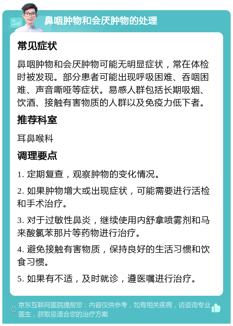 鼻咽肿物和会厌肿物的处理 常见症状 鼻咽肿物和会厌肿物可能无明显症状，常在体检时被发现。部分患者可能出现呼吸困难、吞咽困难、声音嘶哑等症状。易感人群包括长期吸烟、饮酒、接触有害物质的人群以及免疫力低下者。 推荐科室 耳鼻喉科 调理要点 1. 定期复查，观察肿物的变化情况。 2. 如果肿物增大或出现症状，可能需要进行活检和手术治疗。 3. 对于过敏性鼻炎，继续使用内舒拿喷雾剂和马来酸氯苯那片等药物进行治疗。 4. 避免接触有害物质，保持良好的生活习惯和饮食习惯。 5. 如果有不适，及时就诊，遵医嘱进行治疗。