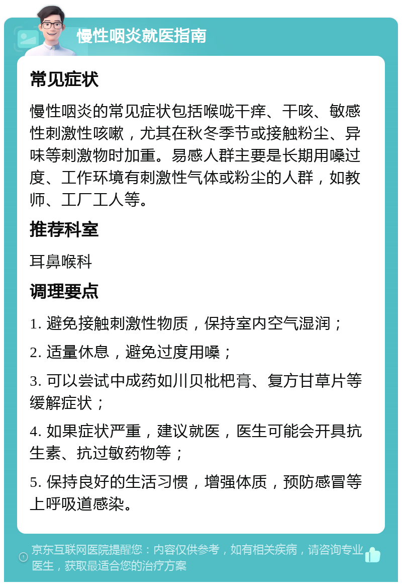 慢性咽炎就医指南 常见症状 慢性咽炎的常见症状包括喉咙干痒、干咳、敏感性刺激性咳嗽，尤其在秋冬季节或接触粉尘、异味等刺激物时加重。易感人群主要是长期用嗓过度、工作环境有刺激性气体或粉尘的人群，如教师、工厂工人等。 推荐科室 耳鼻喉科 调理要点 1. 避免接触刺激性物质，保持室内空气湿润； 2. 适量休息，避免过度用嗓； 3. 可以尝试中成药如川贝枇杷膏、复方甘草片等缓解症状； 4. 如果症状严重，建议就医，医生可能会开具抗生素、抗过敏药物等； 5. 保持良好的生活习惯，增强体质，预防感冒等上呼吸道感染。