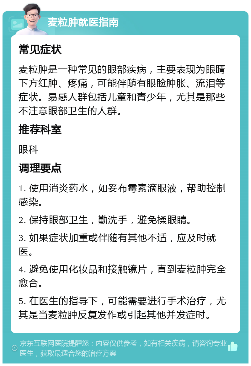 麦粒肿就医指南 常见症状 麦粒肿是一种常见的眼部疾病，主要表现为眼睛下方红肿、疼痛，可能伴随有眼睑肿胀、流泪等症状。易感人群包括儿童和青少年，尤其是那些不注意眼部卫生的人群。 推荐科室 眼科 调理要点 1. 使用消炎药水，如妥布霉素滴眼液，帮助控制感染。 2. 保持眼部卫生，勤洗手，避免揉眼睛。 3. 如果症状加重或伴随有其他不适，应及时就医。 4. 避免使用化妆品和接触镜片，直到麦粒肿完全愈合。 5. 在医生的指导下，可能需要进行手术治疗，尤其是当麦粒肿反复发作或引起其他并发症时。