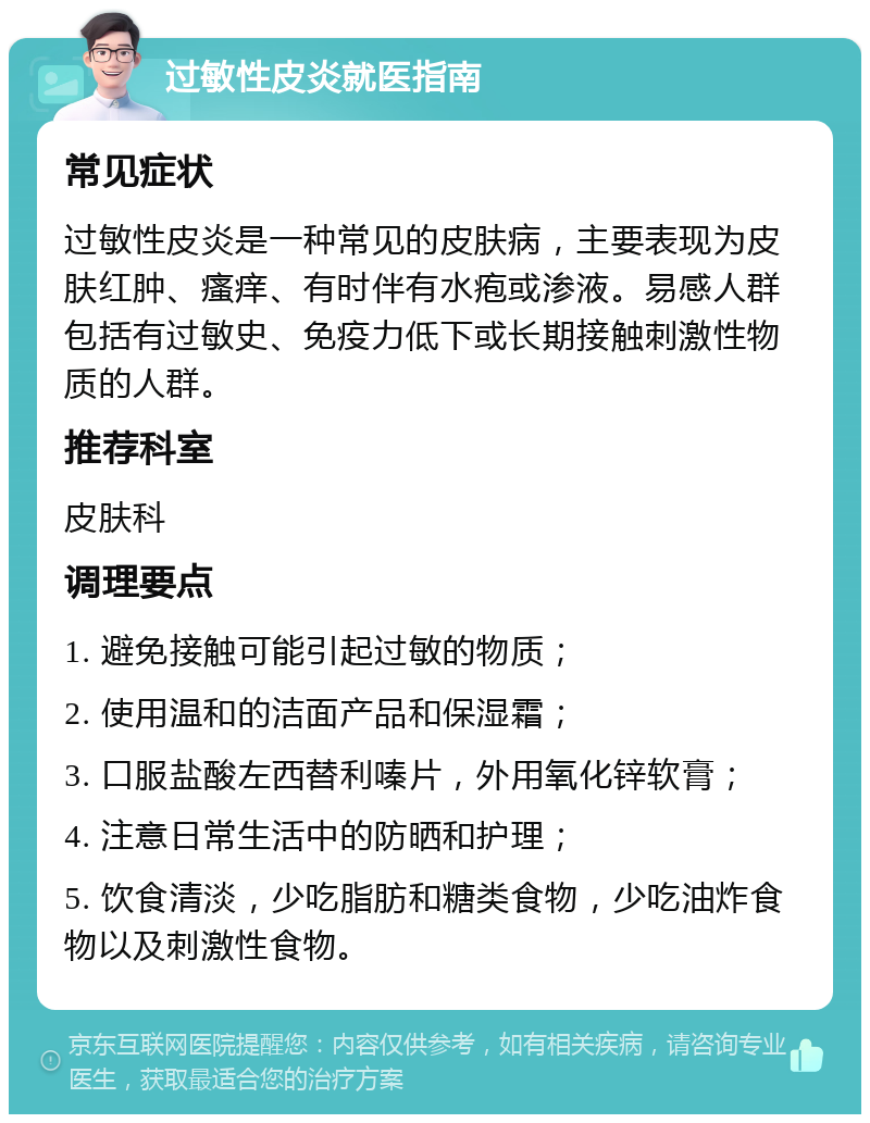 过敏性皮炎就医指南 常见症状 过敏性皮炎是一种常见的皮肤病，主要表现为皮肤红肿、瘙痒、有时伴有水疱或渗液。易感人群包括有过敏史、免疫力低下或长期接触刺激性物质的人群。 推荐科室 皮肤科 调理要点 1. 避免接触可能引起过敏的物质； 2. 使用温和的洁面产品和保湿霜； 3. 口服盐酸左西替利嗪片，外用氧化锌软膏； 4. 注意日常生活中的防晒和护理； 5. 饮食清淡，少吃脂肪和糖类食物，少吃油炸食物以及刺激性食物。