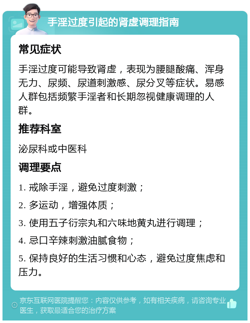 手淫过度引起的肾虚调理指南 常见症状 手淫过度可能导致肾虚，表现为腰腿酸痛、浑身无力、尿频、尿道刺激感、尿分叉等症状。易感人群包括频繁手淫者和长期忽视健康调理的人群。 推荐科室 泌尿科或中医科 调理要点 1. 戒除手淫，避免过度刺激； 2. 多运动，增强体质； 3. 使用五子衍宗丸和六味地黄丸进行调理； 4. 忌口辛辣刺激油腻食物； 5. 保持良好的生活习惯和心态，避免过度焦虑和压力。