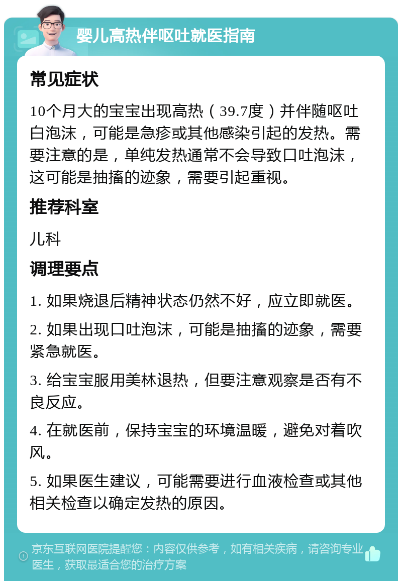 婴儿高热伴呕吐就医指南 常见症状 10个月大的宝宝出现高热（39.7度）并伴随呕吐白泡沫，可能是急疹或其他感染引起的发热。需要注意的是，单纯发热通常不会导致口吐泡沫，这可能是抽搐的迹象，需要引起重视。 推荐科室 儿科 调理要点 1. 如果烧退后精神状态仍然不好，应立即就医。 2. 如果出现口吐泡沫，可能是抽搐的迹象，需要紧急就医。 3. 给宝宝服用美林退热，但要注意观察是否有不良反应。 4. 在就医前，保持宝宝的环境温暖，避免对着吹风。 5. 如果医生建议，可能需要进行血液检查或其他相关检查以确定发热的原因。