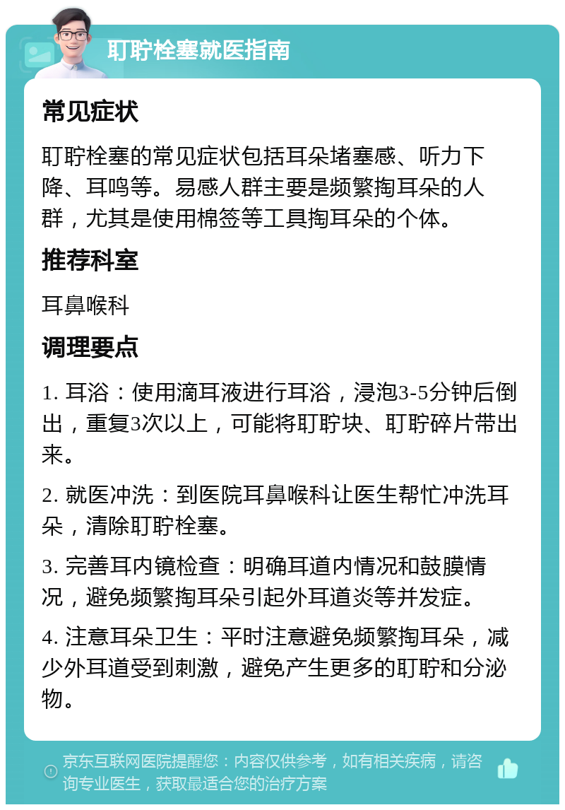 耵聍栓塞就医指南 常见症状 耵聍栓塞的常见症状包括耳朵堵塞感、听力下降、耳鸣等。易感人群主要是频繁掏耳朵的人群，尤其是使用棉签等工具掏耳朵的个体。 推荐科室 耳鼻喉科 调理要点 1. 耳浴：使用滴耳液进行耳浴，浸泡3-5分钟后倒出，重复3次以上，可能将耵聍块、耵聍碎片带出来。 2. 就医冲洗：到医院耳鼻喉科让医生帮忙冲洗耳朵，清除耵聍栓塞。 3. 完善耳内镜检查：明确耳道内情况和鼓膜情况，避免频繁掏耳朵引起外耳道炎等并发症。 4. 注意耳朵卫生：平时注意避免频繁掏耳朵，减少外耳道受到刺激，避免产生更多的耵聍和分泌物。