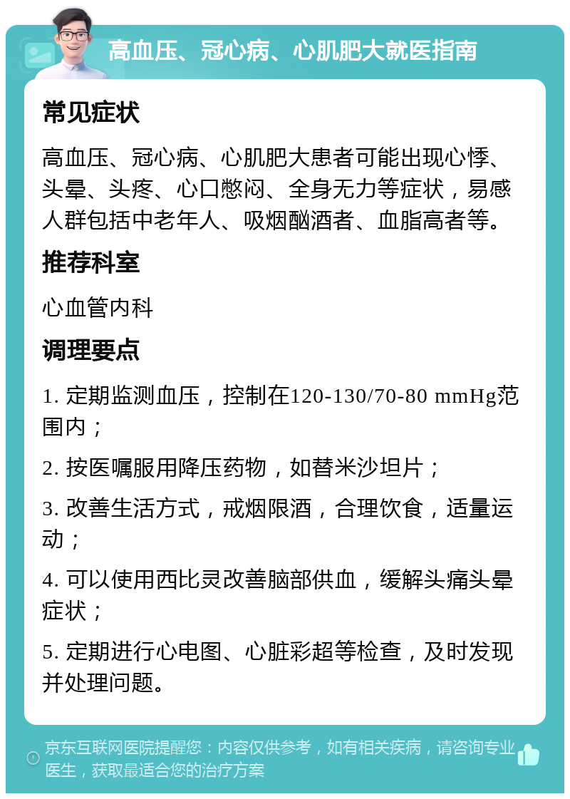 高血压、冠心病、心肌肥大就医指南 常见症状 高血压、冠心病、心肌肥大患者可能出现心悸、头晕、头疼、心口憋闷、全身无力等症状，易感人群包括中老年人、吸烟酗酒者、血脂高者等。 推荐科室 心血管内科 调理要点 1. 定期监测血压，控制在120-130/70-80 mmHg范围内； 2. 按医嘱服用降压药物，如替米沙坦片； 3. 改善生活方式，戒烟限酒，合理饮食，适量运动； 4. 可以使用西比灵改善脑部供血，缓解头痛头晕症状； 5. 定期进行心电图、心脏彩超等检查，及时发现并处理问题。