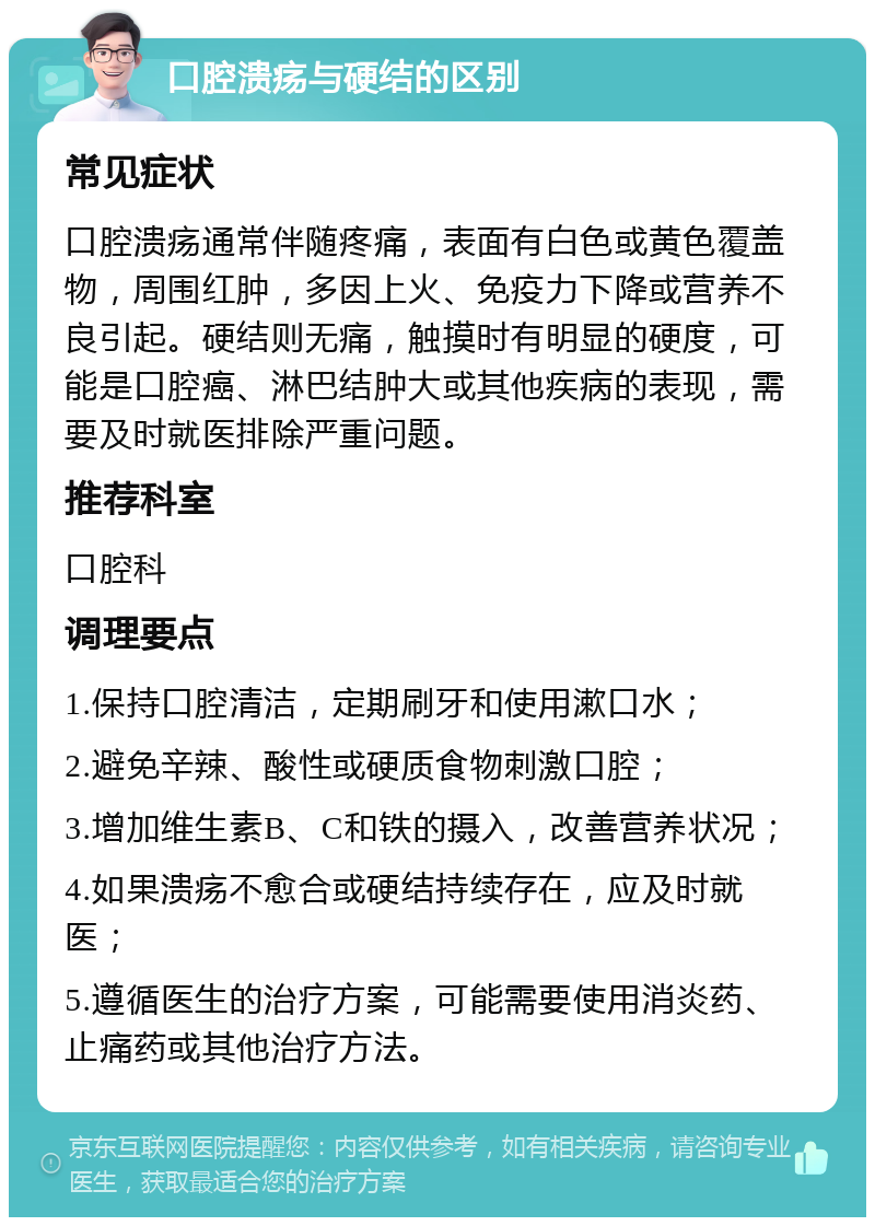 口腔溃疡与硬结的区别 常见症状 口腔溃疡通常伴随疼痛，表面有白色或黄色覆盖物，周围红肿，多因上火、免疫力下降或营养不良引起。硬结则无痛，触摸时有明显的硬度，可能是口腔癌、淋巴结肿大或其他疾病的表现，需要及时就医排除严重问题。 推荐科室 口腔科 调理要点 1.保持口腔清洁，定期刷牙和使用漱口水； 2.避免辛辣、酸性或硬质食物刺激口腔； 3.增加维生素B、C和铁的摄入，改善营养状况； 4.如果溃疡不愈合或硬结持续存在，应及时就医； 5.遵循医生的治疗方案，可能需要使用消炎药、止痛药或其他治疗方法。