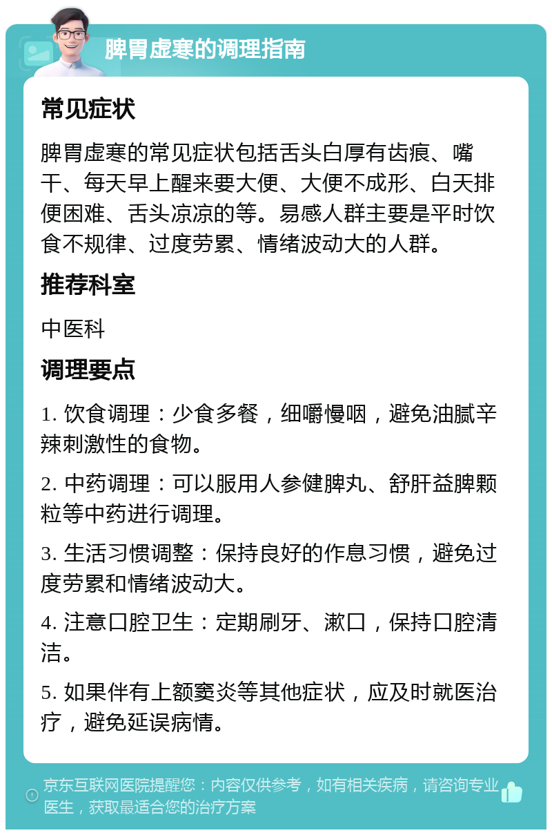 脾胃虚寒的调理指南 常见症状 脾胃虚寒的常见症状包括舌头白厚有齿痕、嘴干、每天早上醒来要大便、大便不成形、白天排便困难、舌头凉凉的等。易感人群主要是平时饮食不规律、过度劳累、情绪波动大的人群。 推荐科室 中医科 调理要点 1. 饮食调理：少食多餐，细嚼慢咽，避免油腻辛辣刺激性的食物。 2. 中药调理：可以服用人参健脾丸、舒肝益脾颗粒等中药进行调理。 3. 生活习惯调整：保持良好的作息习惯，避免过度劳累和情绪波动大。 4. 注意口腔卫生：定期刷牙、漱口，保持口腔清洁。 5. 如果伴有上额窦炎等其他症状，应及时就医治疗，避免延误病情。