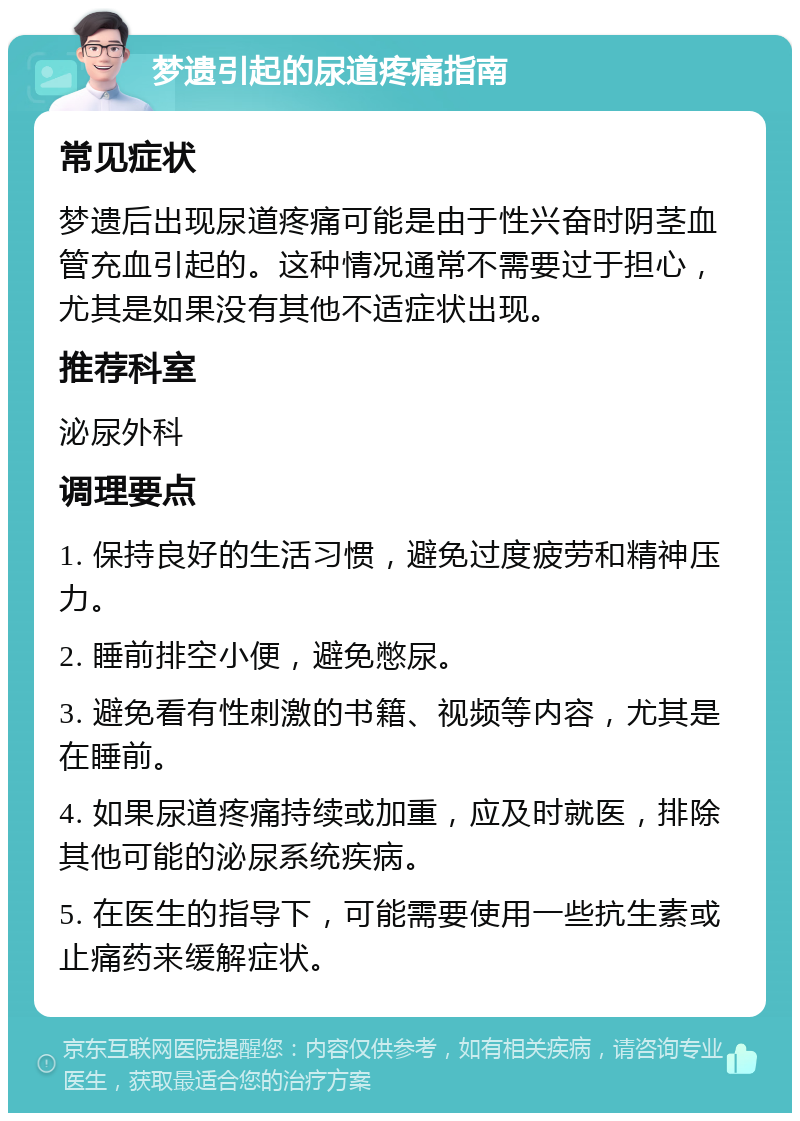 梦遗引起的尿道疼痛指南 常见症状 梦遗后出现尿道疼痛可能是由于性兴奋时阴茎血管充血引起的。这种情况通常不需要过于担心，尤其是如果没有其他不适症状出现。 推荐科室 泌尿外科 调理要点 1. 保持良好的生活习惯，避免过度疲劳和精神压力。 2. 睡前排空小便，避免憋尿。 3. 避免看有性刺激的书籍、视频等内容，尤其是在睡前。 4. 如果尿道疼痛持续或加重，应及时就医，排除其他可能的泌尿系统疾病。 5. 在医生的指导下，可能需要使用一些抗生素或止痛药来缓解症状。