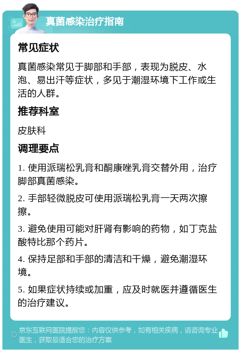 真菌感染治疗指南 常见症状 真菌感染常见于脚部和手部，表现为脱皮、水泡、易出汗等症状，多见于潮湿环境下工作或生活的人群。 推荐科室 皮肤科 调理要点 1. 使用派瑞松乳膏和酮康唑乳膏交替外用，治疗脚部真菌感染。 2. 手部轻微脱皮可使用派瑞松乳膏一天两次擦擦。 3. 避免使用可能对肝肾有影响的药物，如丁克盐酸特比那个药片。 4. 保持足部和手部的清洁和干燥，避免潮湿环境。 5. 如果症状持续或加重，应及时就医并遵循医生的治疗建议。