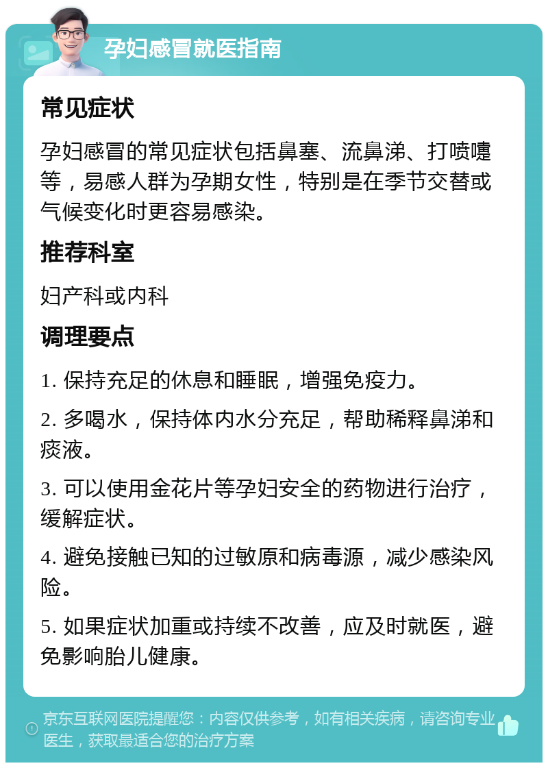 孕妇感冒就医指南 常见症状 孕妇感冒的常见症状包括鼻塞、流鼻涕、打喷嚏等，易感人群为孕期女性，特别是在季节交替或气候变化时更容易感染。 推荐科室 妇产科或内科 调理要点 1. 保持充足的休息和睡眠，增强免疫力。 2. 多喝水，保持体内水分充足，帮助稀释鼻涕和痰液。 3. 可以使用金花片等孕妇安全的药物进行治疗，缓解症状。 4. 避免接触已知的过敏原和病毒源，减少感染风险。 5. 如果症状加重或持续不改善，应及时就医，避免影响胎儿健康。