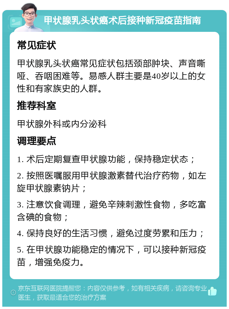 甲状腺乳头状癌术后接种新冠疫苗指南 常见症状 甲状腺乳头状癌常见症状包括颈部肿块、声音嘶哑、吞咽困难等。易感人群主要是40岁以上的女性和有家族史的人群。 推荐科室 甲状腺外科或内分泌科 调理要点 1. 术后定期复查甲状腺功能，保持稳定状态； 2. 按照医嘱服用甲状腺激素替代治疗药物，如左旋甲状腺素钠片； 3. 注意饮食调理，避免辛辣刺激性食物，多吃富含碘的食物； 4. 保持良好的生活习惯，避免过度劳累和压力； 5. 在甲状腺功能稳定的情况下，可以接种新冠疫苗，增强免疫力。