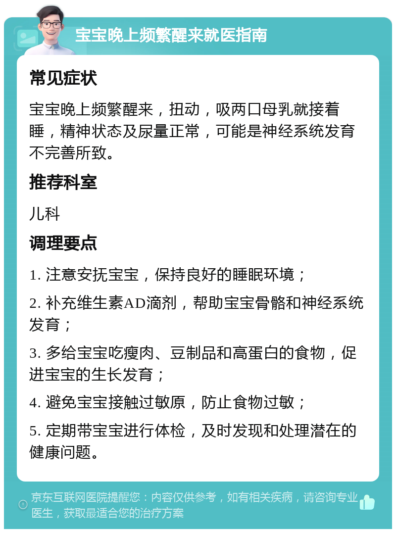 宝宝晚上频繁醒来就医指南 常见症状 宝宝晚上频繁醒来，扭动，吸两口母乳就接着睡，精神状态及尿量正常，可能是神经系统发育不完善所致。 推荐科室 儿科 调理要点 1. 注意安抚宝宝，保持良好的睡眠环境； 2. 补充维生素AD滴剂，帮助宝宝骨骼和神经系统发育； 3. 多给宝宝吃瘦肉、豆制品和高蛋白的食物，促进宝宝的生长发育； 4. 避免宝宝接触过敏原，防止食物过敏； 5. 定期带宝宝进行体检，及时发现和处理潜在的健康问题。