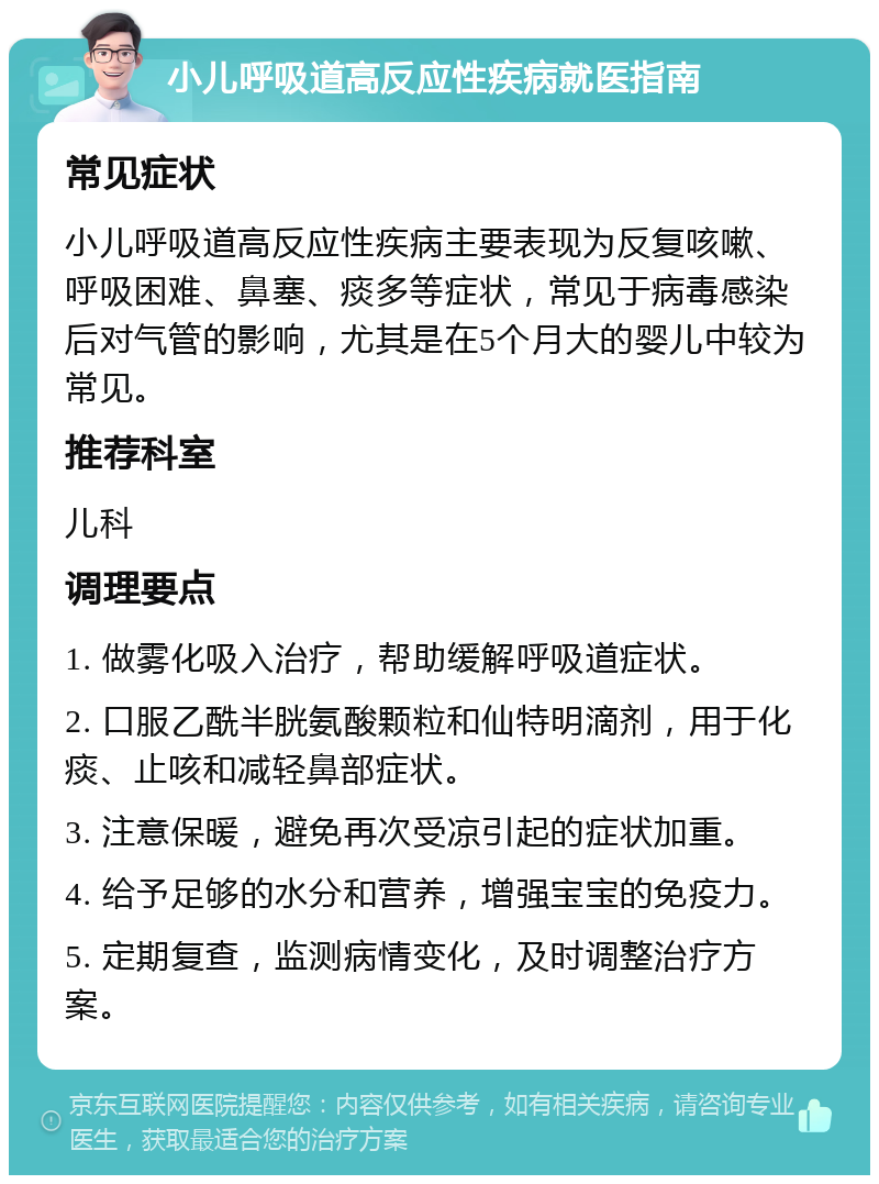 小儿呼吸道高反应性疾病就医指南 常见症状 小儿呼吸道高反应性疾病主要表现为反复咳嗽、呼吸困难、鼻塞、痰多等症状，常见于病毒感染后对气管的影响，尤其是在5个月大的婴儿中较为常见。 推荐科室 儿科 调理要点 1. 做雾化吸入治疗，帮助缓解呼吸道症状。 2. 口服乙酰半胱氨酸颗粒和仙特明滴剂，用于化痰、止咳和减轻鼻部症状。 3. 注意保暖，避免再次受凉引起的症状加重。 4. 给予足够的水分和营养，增强宝宝的免疫力。 5. 定期复查，监测病情变化，及时调整治疗方案。