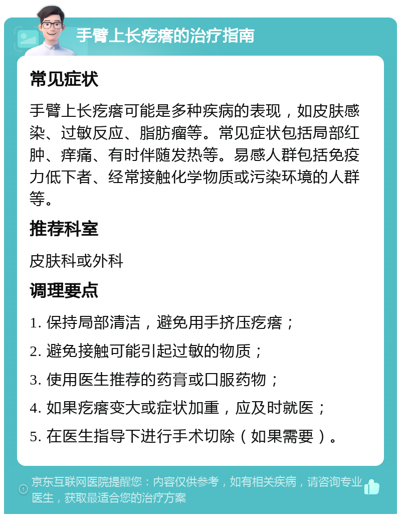 手臂上长疙瘩的治疗指南 常见症状 手臂上长疙瘩可能是多种疾病的表现，如皮肤感染、过敏反应、脂肪瘤等。常见症状包括局部红肿、痒痛、有时伴随发热等。易感人群包括免疫力低下者、经常接触化学物质或污染环境的人群等。 推荐科室 皮肤科或外科 调理要点 1. 保持局部清洁，避免用手挤压疙瘩； 2. 避免接触可能引起过敏的物质； 3. 使用医生推荐的药膏或口服药物； 4. 如果疙瘩变大或症状加重，应及时就医； 5. 在医生指导下进行手术切除（如果需要）。