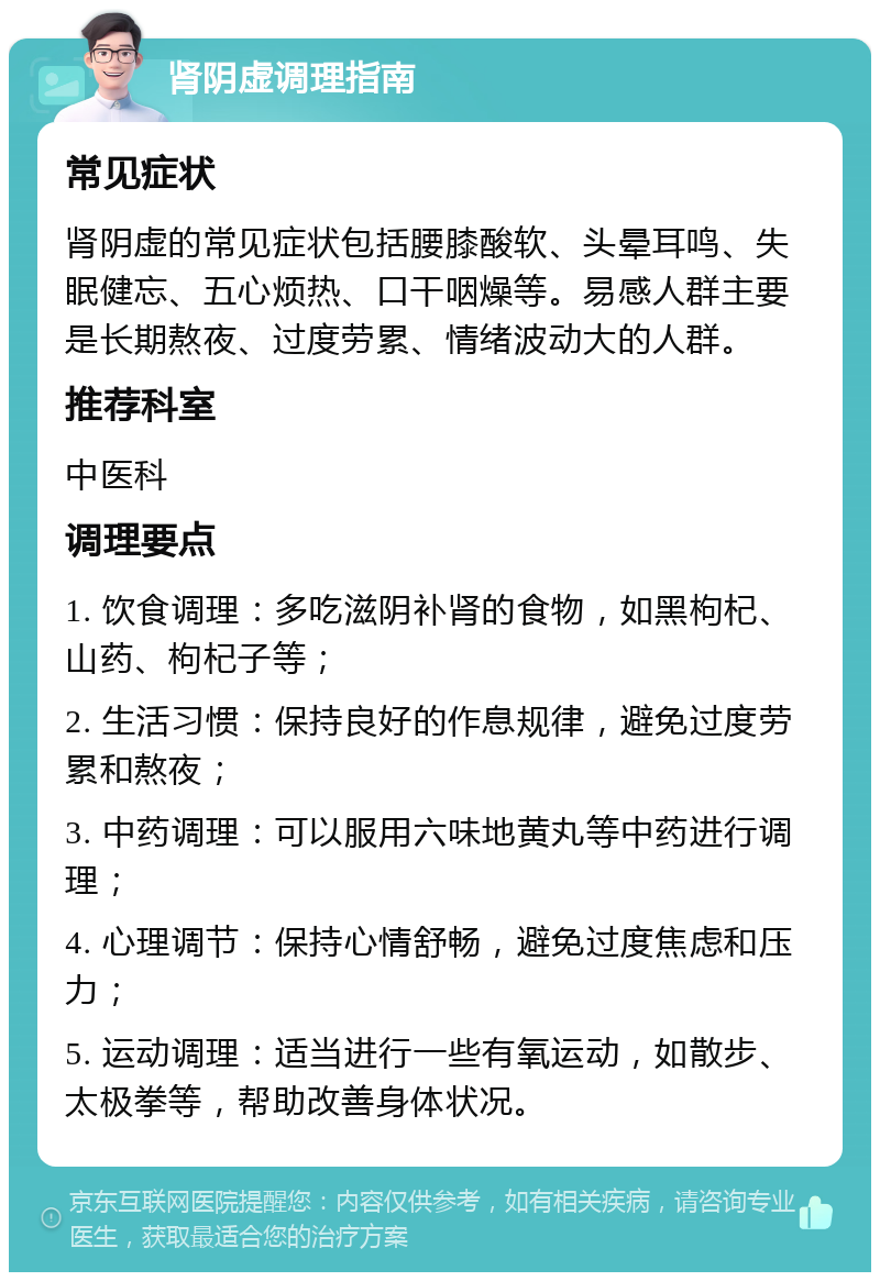 肾阴虚调理指南 常见症状 肾阴虚的常见症状包括腰膝酸软、头晕耳鸣、失眠健忘、五心烦热、口干咽燥等。易感人群主要是长期熬夜、过度劳累、情绪波动大的人群。 推荐科室 中医科 调理要点 1. 饮食调理：多吃滋阴补肾的食物，如黑枸杞、山药、枸杞子等； 2. 生活习惯：保持良好的作息规律，避免过度劳累和熬夜； 3. 中药调理：可以服用六味地黄丸等中药进行调理； 4. 心理调节：保持心情舒畅，避免过度焦虑和压力； 5. 运动调理：适当进行一些有氧运动，如散步、太极拳等，帮助改善身体状况。