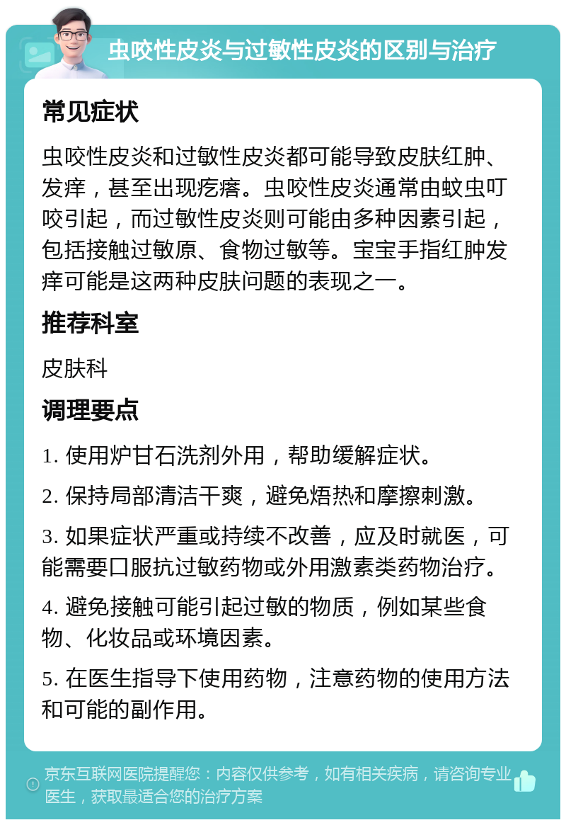 虫咬性皮炎与过敏性皮炎的区别与治疗 常见症状 虫咬性皮炎和过敏性皮炎都可能导致皮肤红肿、发痒，甚至出现疙瘩。虫咬性皮炎通常由蚊虫叮咬引起，而过敏性皮炎则可能由多种因素引起，包括接触过敏原、食物过敏等。宝宝手指红肿发痒可能是这两种皮肤问题的表现之一。 推荐科室 皮肤科 调理要点 1. 使用炉甘石洗剂外用，帮助缓解症状。 2. 保持局部清洁干爽，避免焐热和摩擦刺激。 3. 如果症状严重或持续不改善，应及时就医，可能需要口服抗过敏药物或外用激素类药物治疗。 4. 避免接触可能引起过敏的物质，例如某些食物、化妆品或环境因素。 5. 在医生指导下使用药物，注意药物的使用方法和可能的副作用。