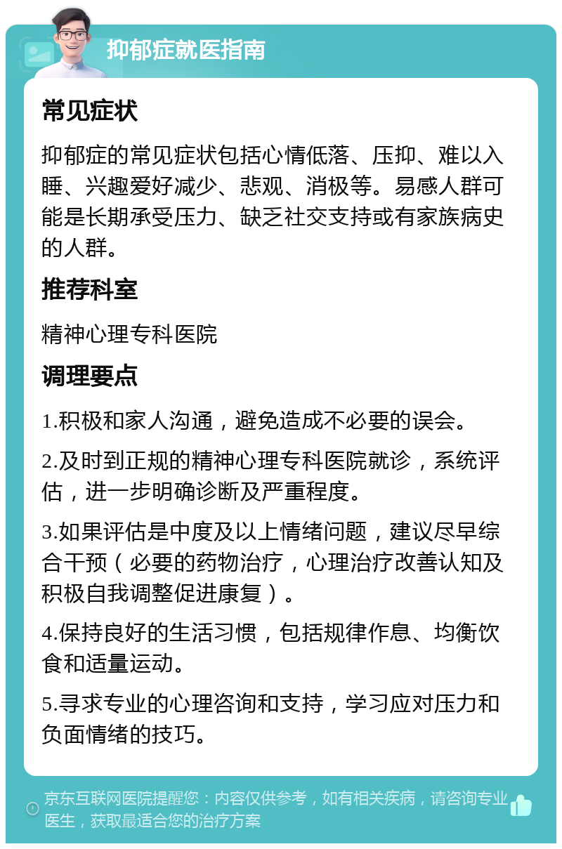 抑郁症就医指南 常见症状 抑郁症的常见症状包括心情低落、压抑、难以入睡、兴趣爱好减少、悲观、消极等。易感人群可能是长期承受压力、缺乏社交支持或有家族病史的人群。 推荐科室 精神心理专科医院 调理要点 1.积极和家人沟通，避免造成不必要的误会。 2.及时到正规的精神心理专科医院就诊，系统评估，进一步明确诊断及严重程度。 3.如果评估是中度及以上情绪问题，建议尽早综合干预（必要的药物治疗，心理治疗改善认知及积极自我调整促进康复）。 4.保持良好的生活习惯，包括规律作息、均衡饮食和适量运动。 5.寻求专业的心理咨询和支持，学习应对压力和负面情绪的技巧。