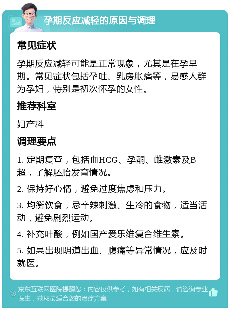 孕期反应减轻的原因与调理 常见症状 孕期反应减轻可能是正常现象，尤其是在孕早期。常见症状包括孕吐、乳房胀痛等，易感人群为孕妇，特别是初次怀孕的女性。 推荐科室 妇产科 调理要点 1. 定期复查，包括血HCG、孕酮、雌激素及B超，了解胚胎发育情况。 2. 保持好心情，避免过度焦虑和压力。 3. 均衡饮食，忌辛辣刺激、生冷的食物，适当活动，避免剧烈运动。 4. 补充叶酸，例如国产爱乐维复合维生素。 5. 如果出现阴道出血、腹痛等异常情况，应及时就医。