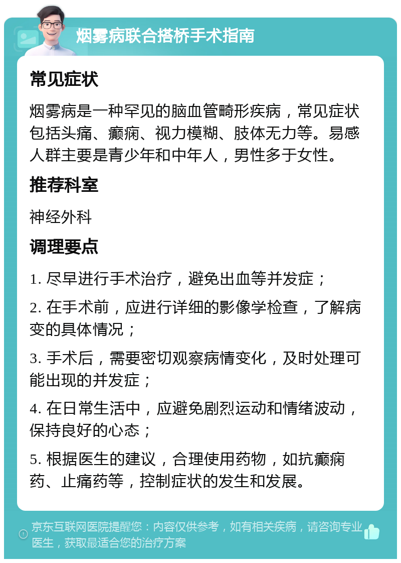 烟雾病联合搭桥手术指南 常见症状 烟雾病是一种罕见的脑血管畸形疾病，常见症状包括头痛、癫痫、视力模糊、肢体无力等。易感人群主要是青少年和中年人，男性多于女性。 推荐科室 神经外科 调理要点 1. 尽早进行手术治疗，避免出血等并发症； 2. 在手术前，应进行详细的影像学检查，了解病变的具体情况； 3. 手术后，需要密切观察病情变化，及时处理可能出现的并发症； 4. 在日常生活中，应避免剧烈运动和情绪波动，保持良好的心态； 5. 根据医生的建议，合理使用药物，如抗癫痫药、止痛药等，控制症状的发生和发展。