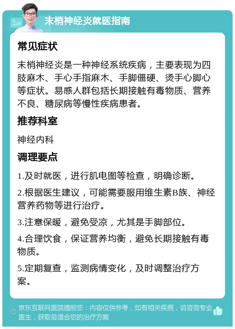 末梢神经炎就医指南 常见症状 末梢神经炎是一种神经系统疾病，主要表现为四肢麻木、手心手指麻木、手脚僵硬、烫手心脚心等症状。易感人群包括长期接触有毒物质、营养不良、糖尿病等慢性疾病患者。 推荐科室 神经内科 调理要点 1.及时就医，进行肌电图等检查，明确诊断。 2.根据医生建议，可能需要服用维生素B族、神经营养药物等进行治疗。 3.注意保暖，避免受凉，尤其是手脚部位。 4.合理饮食，保证营养均衡，避免长期接触有毒物质。 5.定期复查，监测病情变化，及时调整治疗方案。