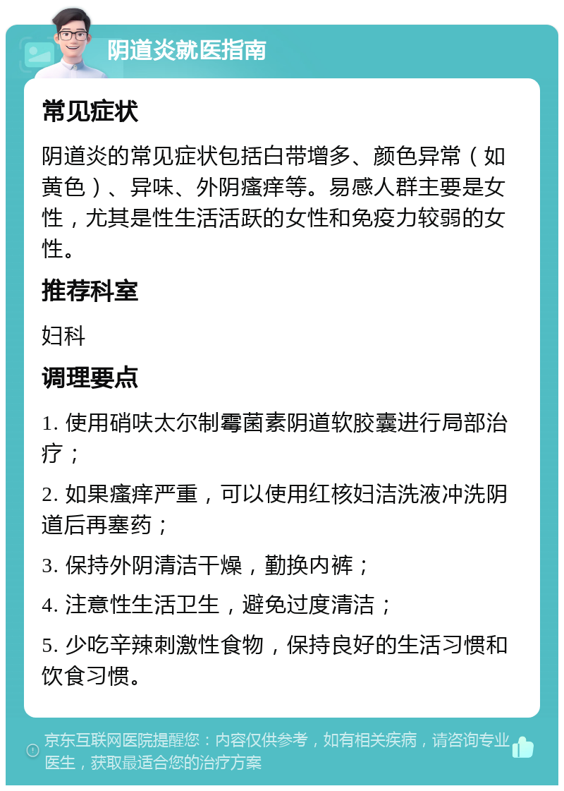 阴道炎就医指南 常见症状 阴道炎的常见症状包括白带增多、颜色异常（如黄色）、异味、外阴瘙痒等。易感人群主要是女性，尤其是性生活活跃的女性和免疫力较弱的女性。 推荐科室 妇科 调理要点 1. 使用硝呋太尔制霉菌素阴道软胶囊进行局部治疗； 2. 如果瘙痒严重，可以使用红核妇洁洗液冲洗阴道后再塞药； 3. 保持外阴清洁干燥，勤换内裤； 4. 注意性生活卫生，避免过度清洁； 5. 少吃辛辣刺激性食物，保持良好的生活习惯和饮食习惯。