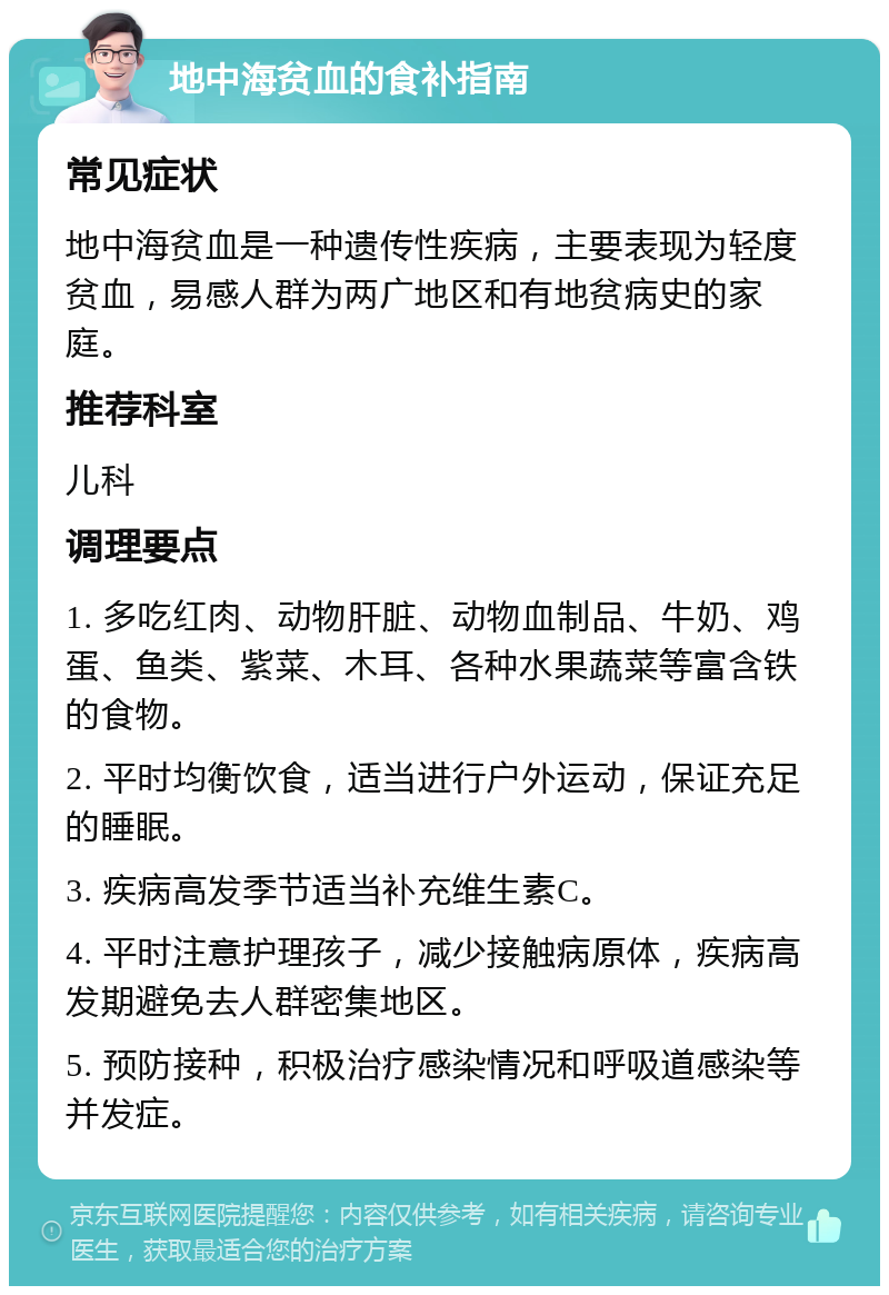 地中海贫血的食补指南 常见症状 地中海贫血是一种遗传性疾病，主要表现为轻度贫血，易感人群为两广地区和有地贫病史的家庭。 推荐科室 儿科 调理要点 1. 多吃红肉、动物肝脏、动物血制品、牛奶、鸡蛋、鱼类、紫菜、木耳、各种水果蔬菜等富含铁的食物。 2. 平时均衡饮食，适当进行户外运动，保证充足的睡眠。 3. 疾病高发季节适当补充维生素C。 4. 平时注意护理孩子，减少接触病原体，疾病高发期避免去人群密集地区。 5. 预防接种，积极治疗感染情况和呼吸道感染等并发症。