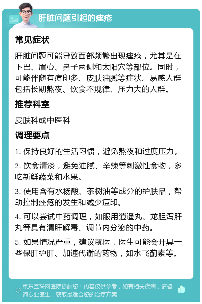 肝脏问题引起的痤疮 常见症状 肝脏问题可能导致面部频繁出现痤疮，尤其是在下巴、眉心、鼻子两侧和太阳穴等部位。同时，可能伴随有痘印多、皮肤油腻等症状。易感人群包括长期熬夜、饮食不规律、压力大的人群。 推荐科室 皮肤科或中医科 调理要点 1. 保持良好的生活习惯，避免熬夜和过度压力。 2. 饮食清淡，避免油腻、辛辣等刺激性食物，多吃新鲜蔬菜和水果。 3. 使用含有水杨酸、茶树油等成分的护肤品，帮助控制痤疮的发生和减少痘印。 4. 可以尝试中药调理，如服用逍遥丸、龙胆泻肝丸等具有清肝解毒、调节内分泌的中药。 5. 如果情况严重，建议就医，医生可能会开具一些保肝护肝、加速代谢的药物，如水飞蓟素等。