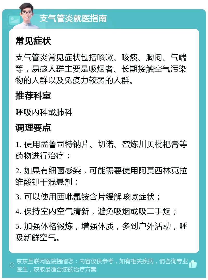 支气管炎就医指南 常见症状 支气管炎常见症状包括咳嗽、咳痰、胸闷、气喘等，易感人群主要是吸烟者、长期接触空气污染物的人群以及免疫力较弱的人群。 推荐科室 呼吸内科或肺科 调理要点 1. 使用孟鲁司特钠片、切诺、蜜炼川贝枇杷膏等药物进行治疗； 2. 如果有细菌感染，可能需要使用阿莫西林克拉维酸钾干混悬剂； 3. 可以使用西吡氯铵含片缓解咳嗽症状； 4. 保持室内空气清新，避免吸烟或吸二手烟； 5. 加强体格锻炼，增强体质，多到户外活动，呼吸新鲜空气。