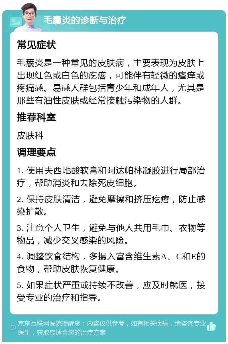 毛囊炎的诊断与治疗 常见症状 毛囊炎是一种常见的皮肤病，主要表现为皮肤上出现红色或白色的疙瘩，可能伴有轻微的瘙痒或疼痛感。易感人群包括青少年和成年人，尤其是那些有油性皮肤或经常接触污染物的人群。 推荐科室 皮肤科 调理要点 1. 使用夫西地酸软膏和阿达帕林凝胶进行局部治疗，帮助消炎和去除死皮细胞。 2. 保持皮肤清洁，避免摩擦和挤压疙瘩，防止感染扩散。 3. 注意个人卫生，避免与他人共用毛巾、衣物等物品，减少交叉感染的风险。 4. 调整饮食结构，多摄入富含维生素A、C和E的食物，帮助皮肤恢复健康。 5. 如果症状严重或持续不改善，应及时就医，接受专业的治疗和指导。