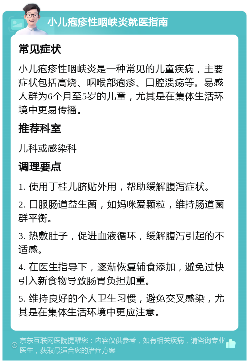 小儿疱疹性咽峡炎就医指南 常见症状 小儿疱疹性咽峡炎是一种常见的儿童疾病，主要症状包括高烧、咽喉部疱疹、口腔溃疡等。易感人群为6个月至5岁的儿童，尤其是在集体生活环境中更易传播。 推荐科室 儿科或感染科 调理要点 1. 使用丁桂儿脐贴外用，帮助缓解腹泻症状。 2. 口服肠道益生菌，如妈咪爱颗粒，维持肠道菌群平衡。 3. 热敷肚子，促进血液循环，缓解腹泻引起的不适感。 4. 在医生指导下，逐渐恢复辅食添加，避免过快引入新食物导致肠胃负担加重。 5. 维持良好的个人卫生习惯，避免交叉感染，尤其是在集体生活环境中更应注意。