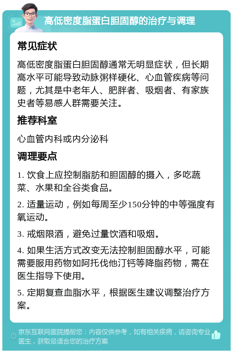 高低密度脂蛋白胆固醇的治疗与调理 常见症状 高低密度脂蛋白胆固醇通常无明显症状，但长期高水平可能导致动脉粥样硬化、心血管疾病等问题，尤其是中老年人、肥胖者、吸烟者、有家族史者等易感人群需要关注。 推荐科室 心血管内科或内分泌科 调理要点 1. 饮食上应控制脂肪和胆固醇的摄入，多吃蔬菜、水果和全谷类食品。 2. 适量运动，例如每周至少150分钟的中等强度有氧运动。 3. 戒烟限酒，避免过量饮酒和吸烟。 4. 如果生活方式改变无法控制胆固醇水平，可能需要服用药物如阿托伐他汀钙等降脂药物，需在医生指导下使用。 5. 定期复查血脂水平，根据医生建议调整治疗方案。