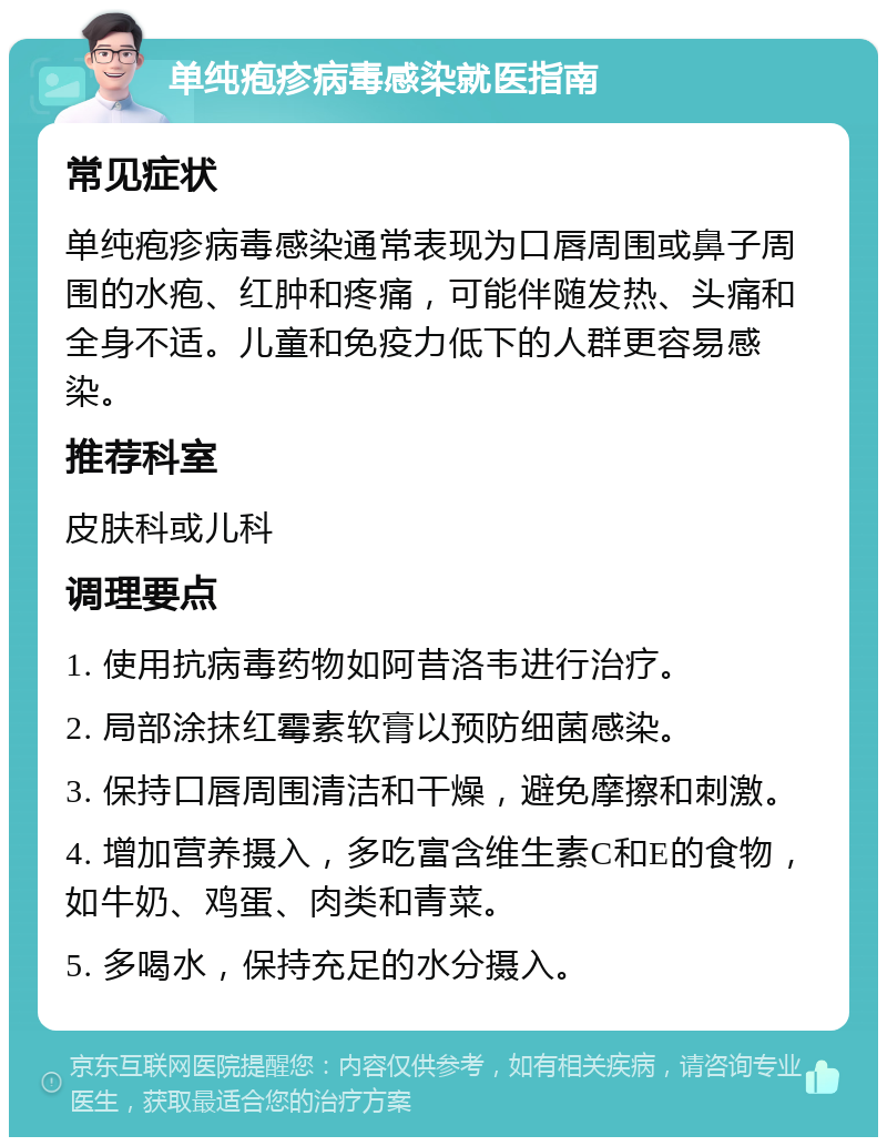 单纯疱疹病毒感染就医指南 常见症状 单纯疱疹病毒感染通常表现为口唇周围或鼻子周围的水疱、红肿和疼痛，可能伴随发热、头痛和全身不适。儿童和免疫力低下的人群更容易感染。 推荐科室 皮肤科或儿科 调理要点 1. 使用抗病毒药物如阿昔洛韦进行治疗。 2. 局部涂抹红霉素软膏以预防细菌感染。 3. 保持口唇周围清洁和干燥，避免摩擦和刺激。 4. 增加营养摄入，多吃富含维生素C和E的食物，如牛奶、鸡蛋、肉类和青菜。 5. 多喝水，保持充足的水分摄入。