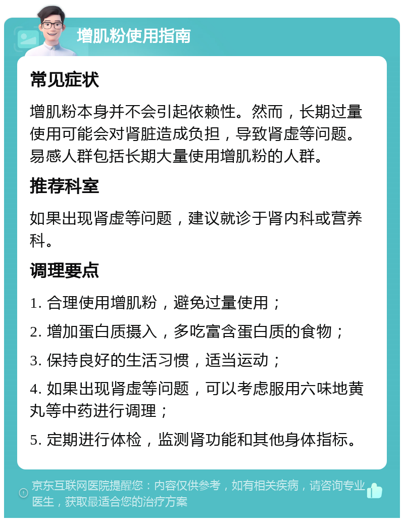 增肌粉使用指南 常见症状 增肌粉本身并不会引起依赖性。然而，长期过量使用可能会对肾脏造成负担，导致肾虚等问题。易感人群包括长期大量使用增肌粉的人群。 推荐科室 如果出现肾虚等问题，建议就诊于肾内科或营养科。 调理要点 1. 合理使用增肌粉，避免过量使用； 2. 增加蛋白质摄入，多吃富含蛋白质的食物； 3. 保持良好的生活习惯，适当运动； 4. 如果出现肾虚等问题，可以考虑服用六味地黄丸等中药进行调理； 5. 定期进行体检，监测肾功能和其他身体指标。