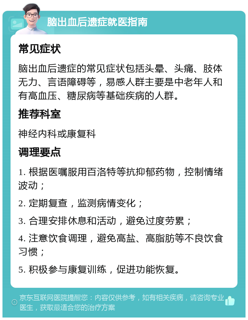 脑出血后遗症就医指南 常见症状 脑出血后遗症的常见症状包括头晕、头痛、肢体无力、言语障碍等，易感人群主要是中老年人和有高血压、糖尿病等基础疾病的人群。 推荐科室 神经内科或康复科 调理要点 1. 根据医嘱服用百洛特等抗抑郁药物，控制情绪波动； 2. 定期复查，监测病情变化； 3. 合理安排休息和活动，避免过度劳累； 4. 注意饮食调理，避免高盐、高脂肪等不良饮食习惯； 5. 积极参与康复训练，促进功能恢复。