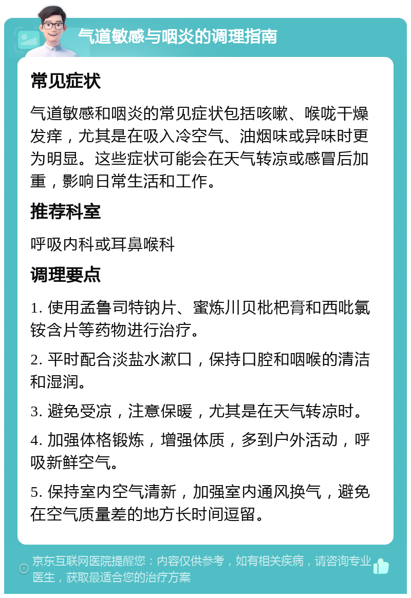 气道敏感与咽炎的调理指南 常见症状 气道敏感和咽炎的常见症状包括咳嗽、喉咙干燥发痒，尤其是在吸入冷空气、油烟味或异味时更为明显。这些症状可能会在天气转凉或感冒后加重，影响日常生活和工作。 推荐科室 呼吸内科或耳鼻喉科 调理要点 1. 使用孟鲁司特钠片、蜜炼川贝枇杷膏和西吡氯铵含片等药物进行治疗。 2. 平时配合淡盐水漱口，保持口腔和咽喉的清洁和湿润。 3. 避免受凉，注意保暖，尤其是在天气转凉时。 4. 加强体格锻炼，增强体质，多到户外活动，呼吸新鲜空气。 5. 保持室内空气清新，加强室内通风换气，避免在空气质量差的地方长时间逗留。