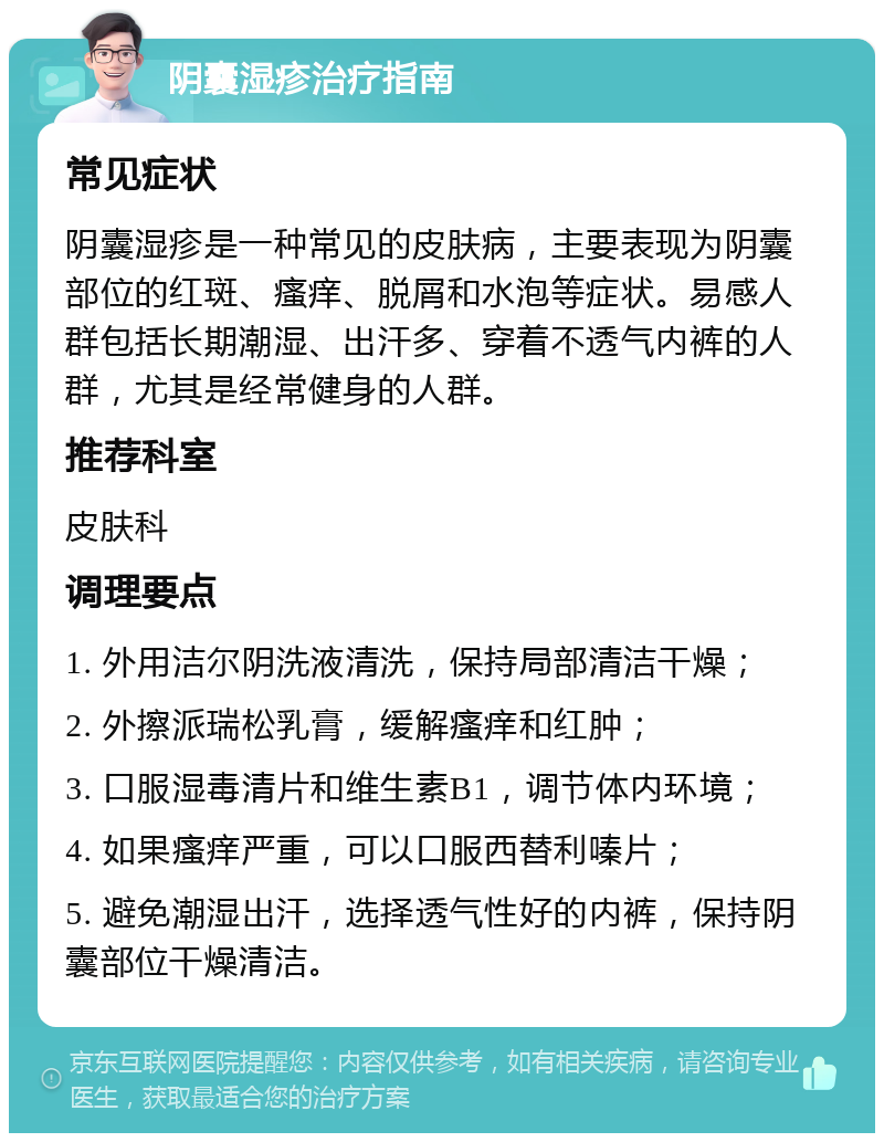 阴囊湿疹治疗指南 常见症状 阴囊湿疹是一种常见的皮肤病，主要表现为阴囊部位的红斑、瘙痒、脱屑和水泡等症状。易感人群包括长期潮湿、出汗多、穿着不透气内裤的人群，尤其是经常健身的人群。 推荐科室 皮肤科 调理要点 1. 外用洁尔阴洗液清洗，保持局部清洁干燥； 2. 外擦派瑞松乳膏，缓解瘙痒和红肿； 3. 口服湿毒清片和维生素B1，调节体内环境； 4. 如果瘙痒严重，可以口服西替利嗪片； 5. 避免潮湿出汗，选择透气性好的内裤，保持阴囊部位干燥清洁。