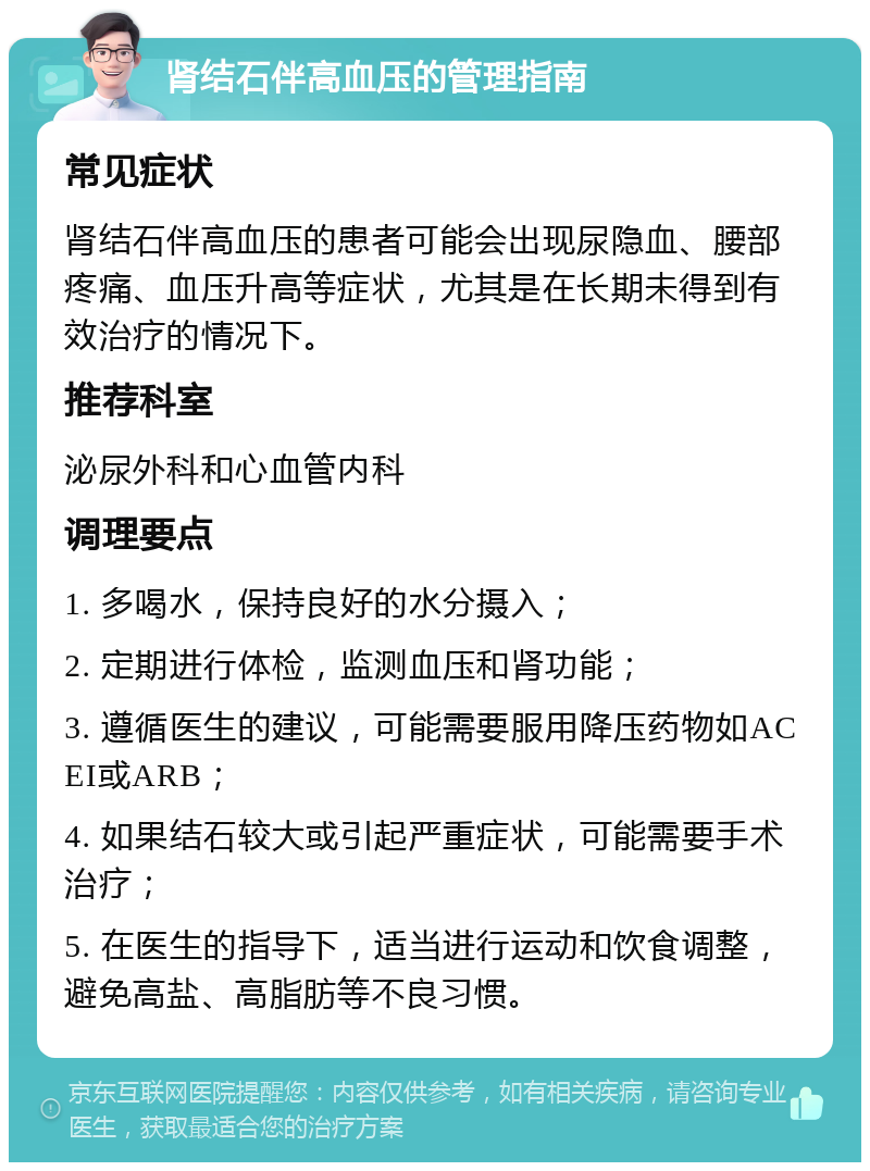 肾结石伴高血压的管理指南 常见症状 肾结石伴高血压的患者可能会出现尿隐血、腰部疼痛、血压升高等症状，尤其是在长期未得到有效治疗的情况下。 推荐科室 泌尿外科和心血管内科 调理要点 1. 多喝水，保持良好的水分摄入； 2. 定期进行体检，监测血压和肾功能； 3. 遵循医生的建议，可能需要服用降压药物如ACEI或ARB； 4. 如果结石较大或引起严重症状，可能需要手术治疗； 5. 在医生的指导下，适当进行运动和饮食调整，避免高盐、高脂肪等不良习惯。