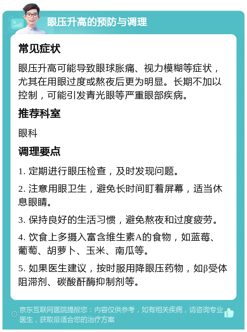 眼压升高的预防与调理 常见症状 眼压升高可能导致眼球胀痛、视力模糊等症状，尤其在用眼过度或熬夜后更为明显。长期不加以控制，可能引发青光眼等严重眼部疾病。 推荐科室 眼科 调理要点 1. 定期进行眼压检查，及时发现问题。 2. 注意用眼卫生，避免长时间盯着屏幕，适当休息眼睛。 3. 保持良好的生活习惯，避免熬夜和过度疲劳。 4. 饮食上多摄入富含维生素A的食物，如蓝莓、葡萄、胡萝卜、玉米、南瓜等。 5. 如果医生建议，按时服用降眼压药物，如β受体阻滞剂、碳酸酐酶抑制剂等。