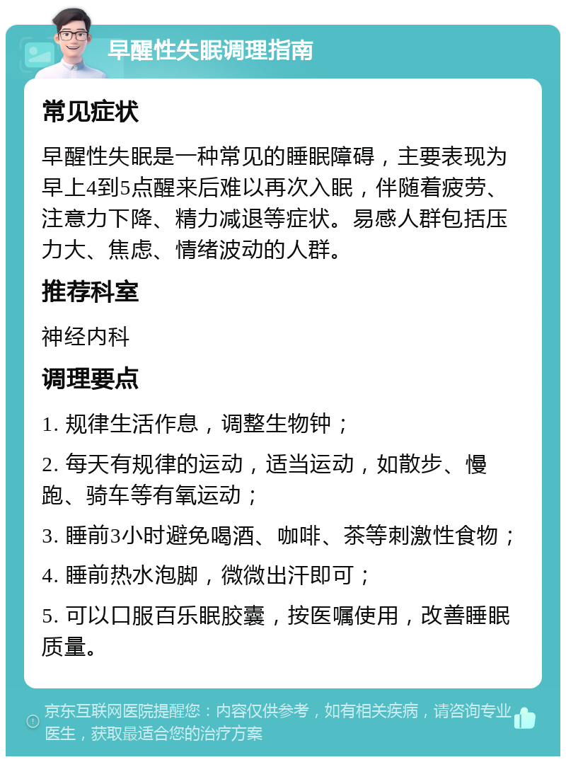 早醒性失眠调理指南 常见症状 早醒性失眠是一种常见的睡眠障碍，主要表现为早上4到5点醒来后难以再次入眠，伴随着疲劳、注意力下降、精力减退等症状。易感人群包括压力大、焦虑、情绪波动的人群。 推荐科室 神经内科 调理要点 1. 规律生活作息，调整生物钟； 2. 每天有规律的运动，适当运动，如散步、慢跑、骑车等有氧运动； 3. 睡前3小时避免喝酒、咖啡、茶等刺激性食物； 4. 睡前热水泡脚，微微出汗即可； 5. 可以口服百乐眠胶囊，按医嘱使用，改善睡眠质量。