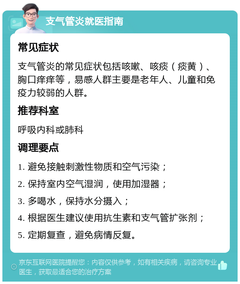 支气管炎就医指南 常见症状 支气管炎的常见症状包括咳嗽、咳痰（痰黄）、胸口痒痒等，易感人群主要是老年人、儿童和免疫力较弱的人群。 推荐科室 呼吸内科或肺科 调理要点 1. 避免接触刺激性物质和空气污染； 2. 保持室内空气湿润，使用加湿器； 3. 多喝水，保持水分摄入； 4. 根据医生建议使用抗生素和支气管扩张剂； 5. 定期复查，避免病情反复。