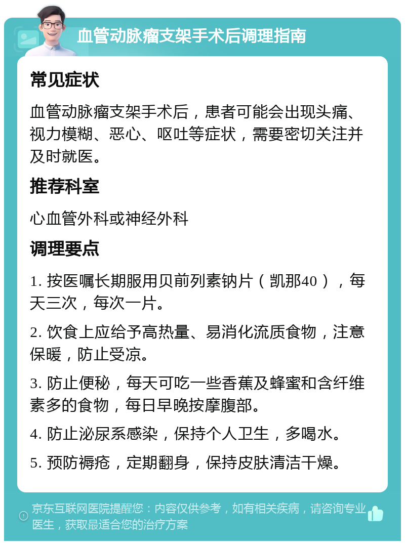 血管动脉瘤支架手术后调理指南 常见症状 血管动脉瘤支架手术后，患者可能会出现头痛、视力模糊、恶心、呕吐等症状，需要密切关注并及时就医。 推荐科室 心血管外科或神经外科 调理要点 1. 按医嘱长期服用贝前列素钠片（凯那40），每天三次，每次一片。 2. 饮食上应给予高热量、易消化流质食物，注意保暖，防止受凉。 3. 防止便秘，每天可吃一些香蕉及蜂蜜和含纤维素多的食物，每日早晚按摩腹部。 4. 防止泌尿系感染，保持个人卫生，多喝水。 5. 预防褥疮，定期翻身，保持皮肤清洁干燥。