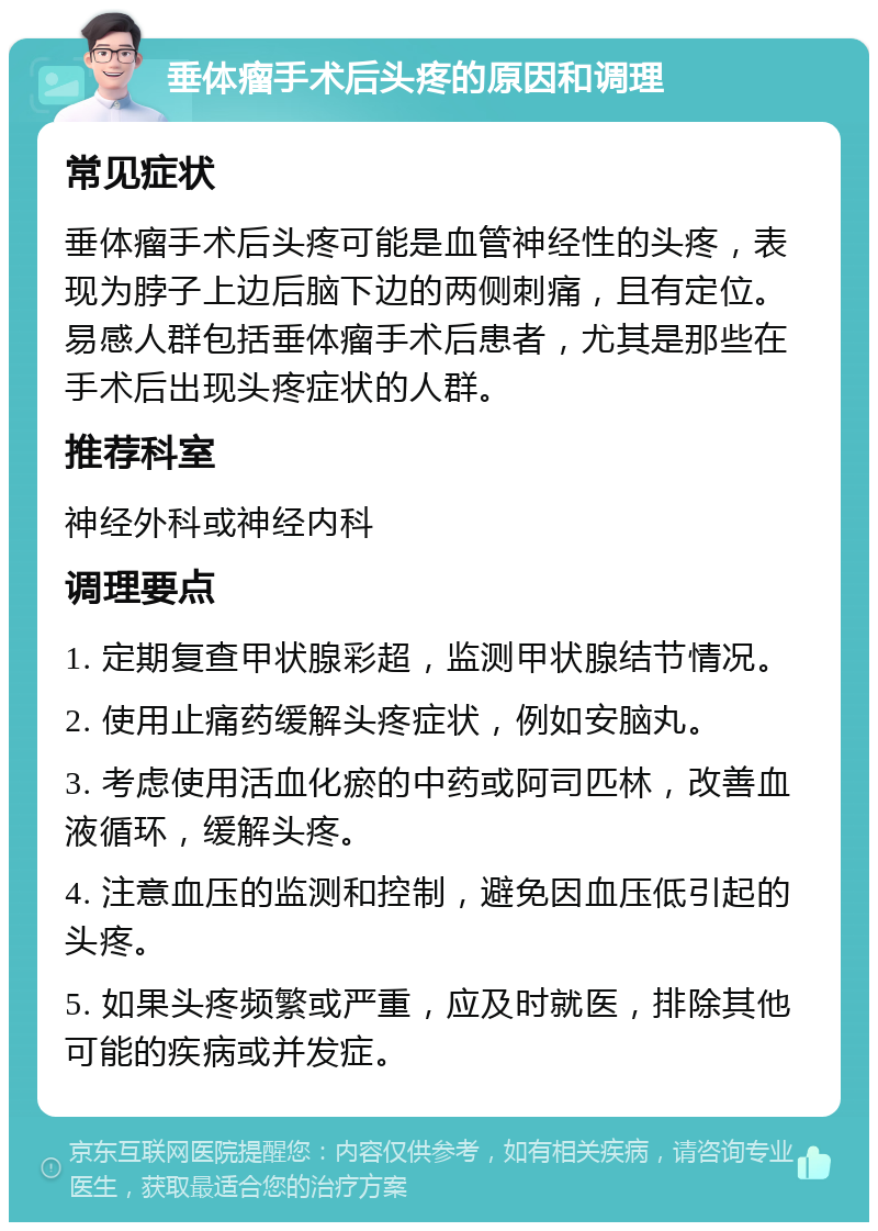 垂体瘤手术后头疼的原因和调理 常见症状 垂体瘤手术后头疼可能是血管神经性的头疼，表现为脖子上边后脑下边的两侧刺痛，且有定位。易感人群包括垂体瘤手术后患者，尤其是那些在手术后出现头疼症状的人群。 推荐科室 神经外科或神经内科 调理要点 1. 定期复查甲状腺彩超，监测甲状腺结节情况。 2. 使用止痛药缓解头疼症状，例如安脑丸。 3. 考虑使用活血化瘀的中药或阿司匹林，改善血液循环，缓解头疼。 4. 注意血压的监测和控制，避免因血压低引起的头疼。 5. 如果头疼频繁或严重，应及时就医，排除其他可能的疾病或并发症。