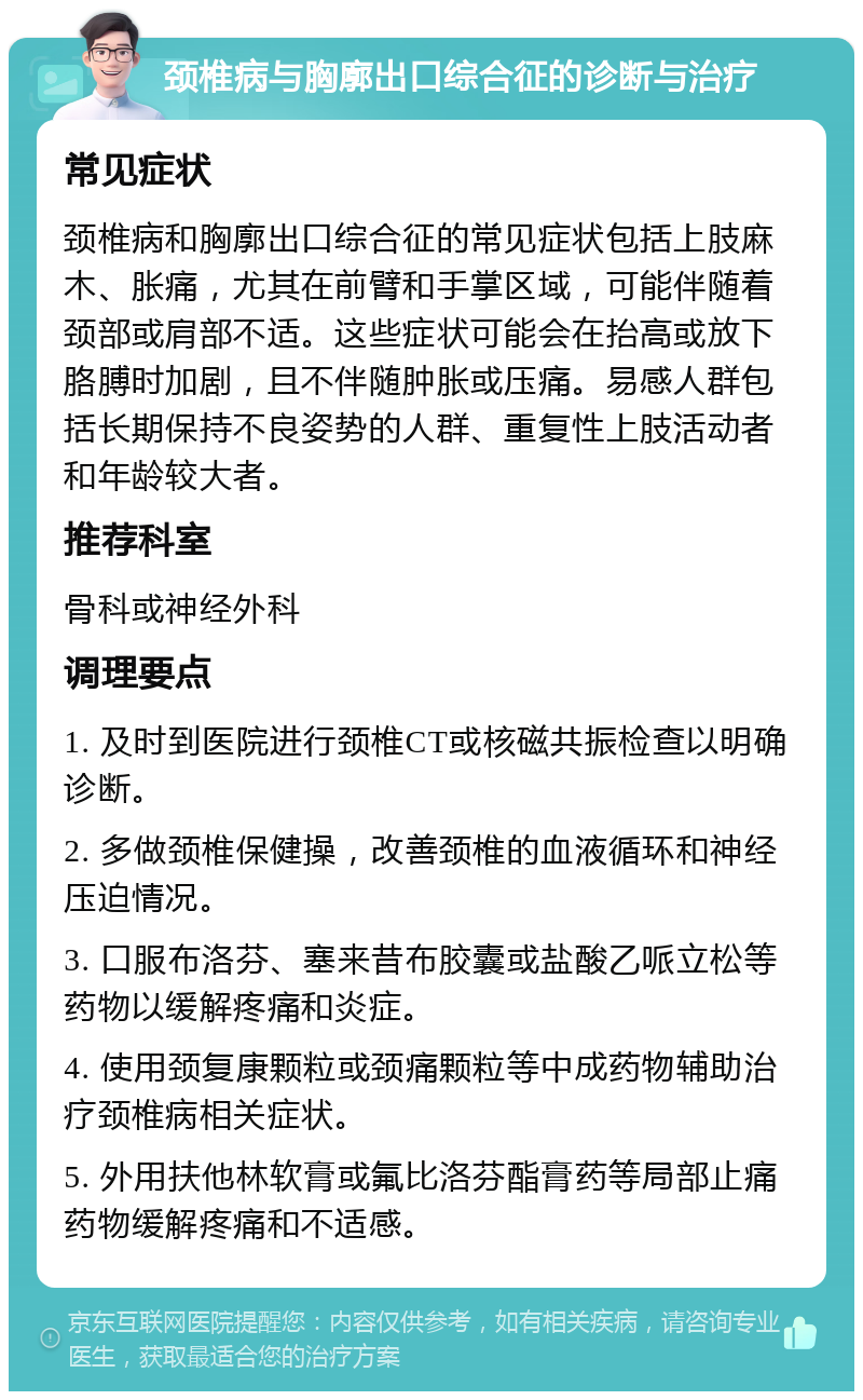 颈椎病与胸廓出口综合征的诊断与治疗 常见症状 颈椎病和胸廓出口综合征的常见症状包括上肢麻木、胀痛，尤其在前臂和手掌区域，可能伴随着颈部或肩部不适。这些症状可能会在抬高或放下胳膊时加剧，且不伴随肿胀或压痛。易感人群包括长期保持不良姿势的人群、重复性上肢活动者和年龄较大者。 推荐科室 骨科或神经外科 调理要点 1. 及时到医院进行颈椎CT或核磁共振检查以明确诊断。 2. 多做颈椎保健操，改善颈椎的血液循环和神经压迫情况。 3. 口服布洛芬、塞来昔布胶囊或盐酸乙哌立松等药物以缓解疼痛和炎症。 4. 使用颈复康颗粒或颈痛颗粒等中成药物辅助治疗颈椎病相关症状。 5. 外用扶他林软膏或氟比洛芬酯膏药等局部止痛药物缓解疼痛和不适感。