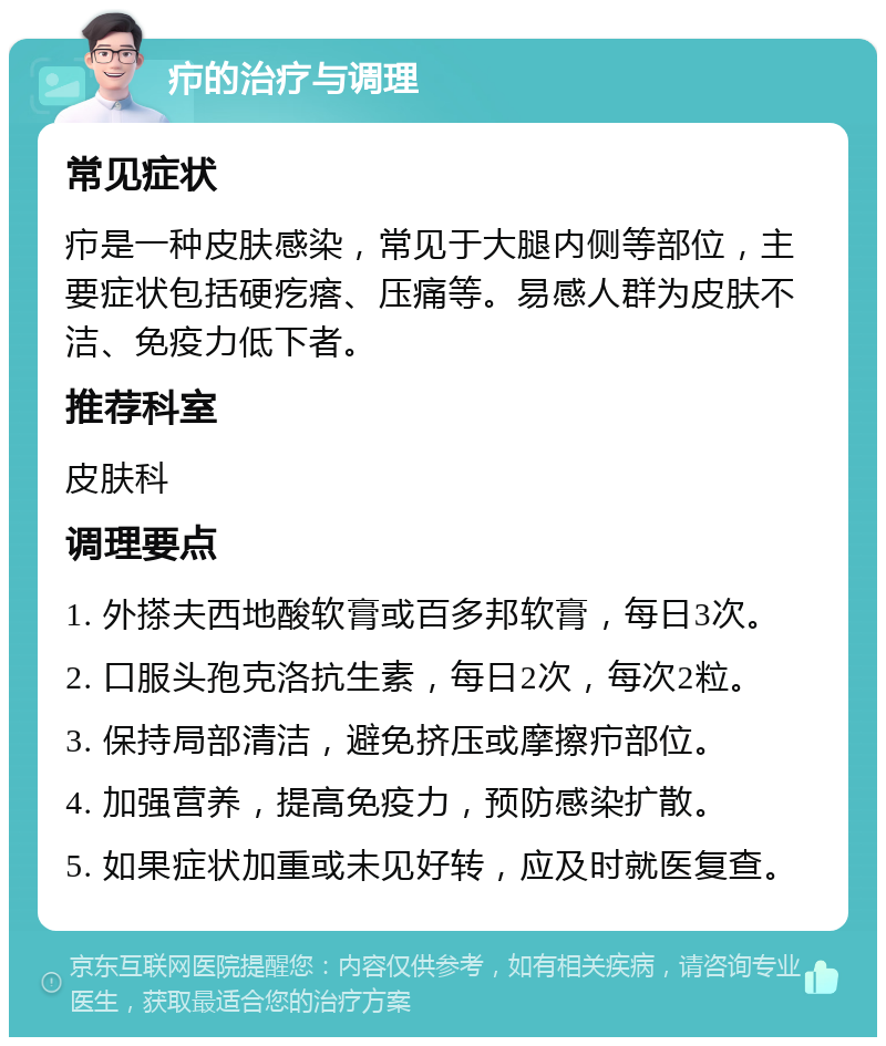 疖的治疗与调理 常见症状 疖是一种皮肤感染，常见于大腿内侧等部位，主要症状包括硬疙瘩、压痛等。易感人群为皮肤不洁、免疫力低下者。 推荐科室 皮肤科 调理要点 1. 外搽夫西地酸软膏或百多邦软膏，每日3次。 2. 口服头孢克洛抗生素，每日2次，每次2粒。 3. 保持局部清洁，避免挤压或摩擦疖部位。 4. 加强营养，提高免疫力，预防感染扩散。 5. 如果症状加重或未见好转，应及时就医复查。