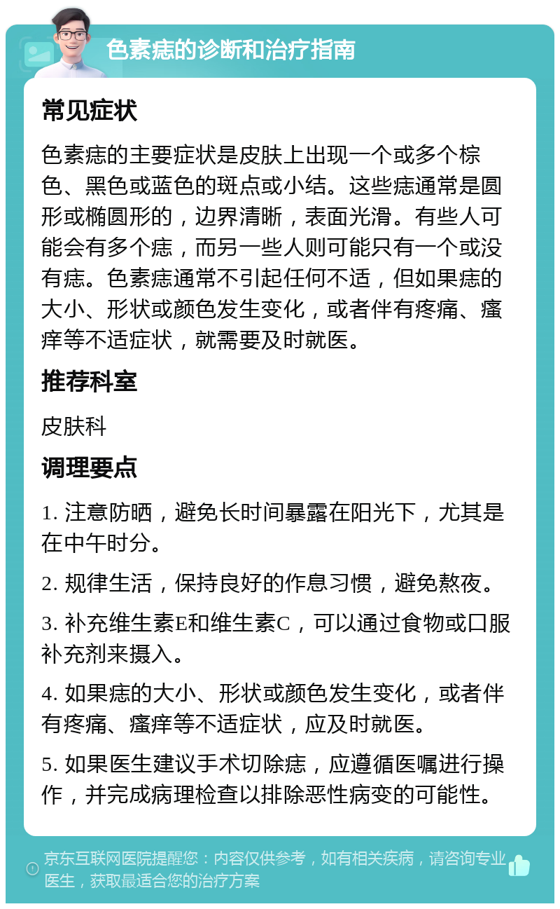 色素痣的诊断和治疗指南 常见症状 色素痣的主要症状是皮肤上出现一个或多个棕色、黑色或蓝色的斑点或小结。这些痣通常是圆形或椭圆形的，边界清晰，表面光滑。有些人可能会有多个痣，而另一些人则可能只有一个或没有痣。色素痣通常不引起任何不适，但如果痣的大小、形状或颜色发生变化，或者伴有疼痛、瘙痒等不适症状，就需要及时就医。 推荐科室 皮肤科 调理要点 1. 注意防晒，避免长时间暴露在阳光下，尤其是在中午时分。 2. 规律生活，保持良好的作息习惯，避免熬夜。 3. 补充维生素E和维生素C，可以通过食物或口服补充剂来摄入。 4. 如果痣的大小、形状或颜色发生变化，或者伴有疼痛、瘙痒等不适症状，应及时就医。 5. 如果医生建议手术切除痣，应遵循医嘱进行操作，并完成病理检查以排除恶性病变的可能性。