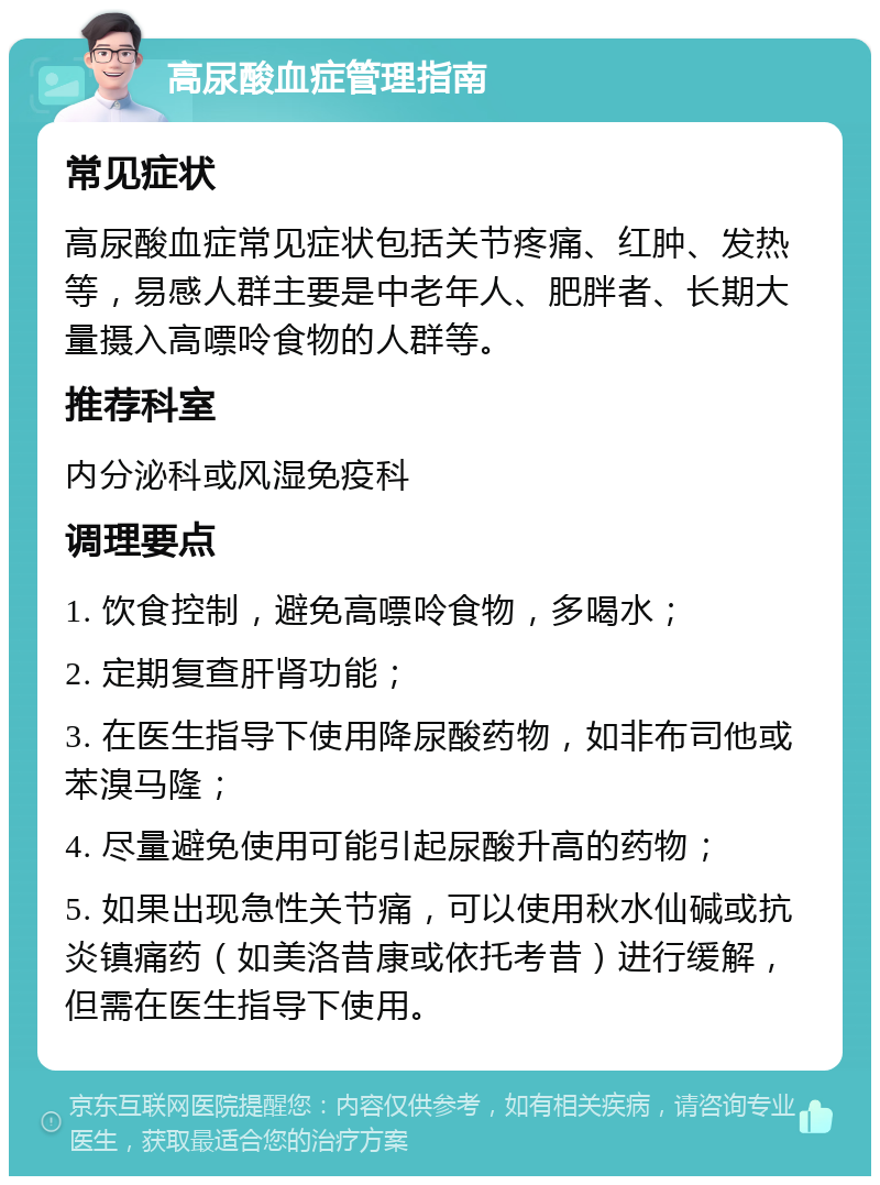 高尿酸血症管理指南 常见症状 高尿酸血症常见症状包括关节疼痛、红肿、发热等，易感人群主要是中老年人、肥胖者、长期大量摄入高嘌呤食物的人群等。 推荐科室 内分泌科或风湿免疫科 调理要点 1. 饮食控制，避免高嘌呤食物，多喝水； 2. 定期复查肝肾功能； 3. 在医生指导下使用降尿酸药物，如非布司他或苯溴马隆； 4. 尽量避免使用可能引起尿酸升高的药物； 5. 如果出现急性关节痛，可以使用秋水仙碱或抗炎镇痛药（如美洛昔康或依托考昔）进行缓解，但需在医生指导下使用。